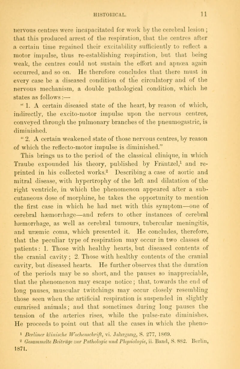 nervous centres were incapacitated fnr woik l>y tlie cerebral lesion ; that this produced arrest of the resjiiratioii, that the centres aft(!r ft certain time re;^'ained their excilal)ility sulUcieutly to relh^t a motor impulse, thus re-establishing respiration, but that btiiug weak, the centres could not sustain tlie elTort and apurea again occurred, and so on. He therefore concludes that tliere must in every case be a diseased condition of the circulatory and of the nervous mechanism, a ddulile patliological condition, wliich he states as follows :—  1. A certain diseased state of the heart, by reason of which, indirectly, the excito-motor impulse upon the nervous centres, conveyed tlirough the pulmonary branches of the pneumogastric, is diminished.  2. A certain weakened state of those nervous centres, by reason of which the reflecto-motor impulse is diminished. This brings us to the period of the classical clinique, in which Traube expounded his theory, published by Frautzel,^ and re- printed in his collected works.^ Describing a case of aortic and mitral disease, with hypertrophy of the left and dilatation of the right ventricle, in which the phenomenon appeared after a sub- cutaneous dose of morphine, he takes the opportunity to mention the first case in which he had met with this symptom—one of cerebral haemorrhage—and refers to other instances of cerebral haemorrhage, as well as cerebral tumours, tubercular meningitis, and uroemic coma, M-hich presented it. He concludes, therefore, that the peculiar type of respiration may occur in two classes of patients: 1. Those M'ith healthy hearts, but diseased contents of the cranial cavity ; 2. Those with healthy contents of the cranial cavity, but diseased hearts. He further observes that the duration of the periods may be .so short, and the pauses so inappreciable, tiiat the phenomenon may escape notice; that, towards the end of long pauses, muscular twitchings may occur closely resembling those seen when the artificial respiration is su.spended in slightly curarised animals; and that sometimes during long pau.ses the tension of the arteries ri.ses, while the pulse-rate diminishes. He proceeds to point out that all the cases in which the pheno- ' Berliner klillhche Wochfmchrift, vi. .laliiuMii;,', S- -77, l^fiO. * Gesammelte Beitriige zur Patholoijii nnd I'Inj.'iiolojif, ii. Bainl, S. SS2. lUiliu, 1871.