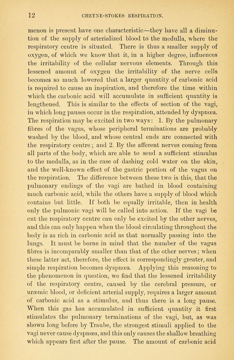 menon is present have one characteristic—they have all a diminu- tion of the supply of arterialized blood to the medulla, where the respiratory centre is situated. There is thus a smaller supply of oxygen, of w^hicli v^e know that it, in a higher degree, influences the irritability of the cellular nervous elements. Through this lessened amount of oxygen the irritability of the nerve cells becomes so much lowered that a larger quantity of carbonic acid is required to cause an inspiration, and therefore the time within which the carbonic acid will accumulate in suflicient quantity is lengthened. This is similar to the effects of section of the vagi, in which long pauses occur in the respiration, attended by dyspnoea. The respiration may be excited in two ways : 1. By the pulmonary fibres of the vagus, whose peripheral terminations are probably washed by the blood, and whose central ends are connected with the respiratory centre; and 2. By the afferent nerves coming from all parts of the body, which are able to send a sufficient stimulus to the medulla, as in the case of dashing cold water on the skin, and the well-known effect of the gastric portion of the vagus on the respiration. The difference between these two is this, that the pulmonary endings of the vagi are bathed in blood containing much carbonic acid, while the others have a supply of blood which contains but little. If both be equally irritable, then in health only the pulmonic vagi will be called into action. If the vagi be cut the respiratory centre can only be excited by the other nerves, and this can only happen when the blood circulating throughout the body is as rich in carbonic acid as that normally passing into the lungs. It must be borne in mind that the number of the vagus fibres is incomparably smaller than that of the other nerves; when these latter act, therefore, the effect is correspondingly greater, and simple respiration becomes dyspnoea. Applying this reasoning to the phenomenon in question, we find that the lessened irritability of the respiratory centre, caused by the cerebral pressure, or ursemic blood, or deficient arterial supply, requires a larger amount of carbonic acid as a stimulus, and thus there is a long pause. When this gas has accumulated in sufficient quantity it first stimulates the pulmonary terminations of the vagi, but, as was shown long before by Traube, the strongest stimuli applied to the vagi never cause dyspnoea, and this only causes the shallow breathing which appears first after the pause. The amount of carbonic acid