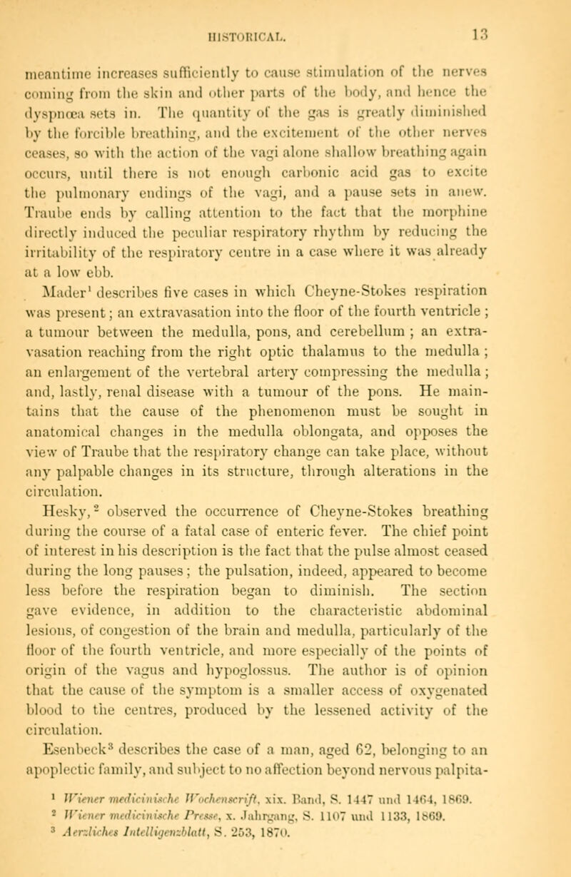 menntime increases sufficiently to cause stimulation of the nerves coming from the skin and otlier parts of the hody, ami hence the dyspnoea sets in. The (piantity of the gas is greatly diminished hy the forcible breathing, and the e.xcitement of the other nerves ceases, so with the action of the vagi alone shallow breathing again occurs, until there is not enough carbonic acid gas to excite the pulmonary endings of the vagi, and a pause sets in anew. Traube ends by calling attention to the fact that the morphine directly induced the peculiar respiratory rhythm by reducing the irritability of the respiratory centre in a case where it was already at a low ebb. Mader' describes five cases in which Cheyne-Stokes respiration was present; an extravasation into the floor of the fourth ventricle ; a tumour between the medulla, pons, and cerebellum ; an extra- vasation reaching from the right optic thalamus to the medulla ; an enlargement of the vertebral artery compressing the medulla; and, lastly, renal disease with a tumour of the pons. He main- tains that the cause of the phenomenon must be sought in anatomical changes in the medulla oblongata, and opposes the vie'.v of Traube that the respiratory change can take place, without any palpable changes in its structure, through alterations in the circulation. Hesky, - observed the occurrence of Cheyne-Stokes breathing during the course of a fatal case of enteric fever. The chief point of interest in his description is the fact that the pulse almost ceased during the long pauses; the pulsation, indeed, appeared to become less before the respiration began to diminish. The section gave evidence, in addition to the characteristic abdominal lesions, of congestion of the brain and medulla, particularly of the floor of the fourth ventricle, and more especially of the points of origin of the vagus and hypoglossus. The author is of opinion that the cause of the symptom is a smaller access of oxygenated blood to the centres, produced by the lessened activity of the circulation. Esenbeck^ describes the case of a man, aged G2, l)elonging to an apoplectic family, and subject to no affection beyond nervous palpita- * JViener mfdicinischc Jfochenscri'/t. xix. P>aii<l, S. 1147 iiml 14<)4, 1869. * Jf'iener medicitiische Pnwr, x. Jahr^'ang, S. lloT uiul 1133, lb69.