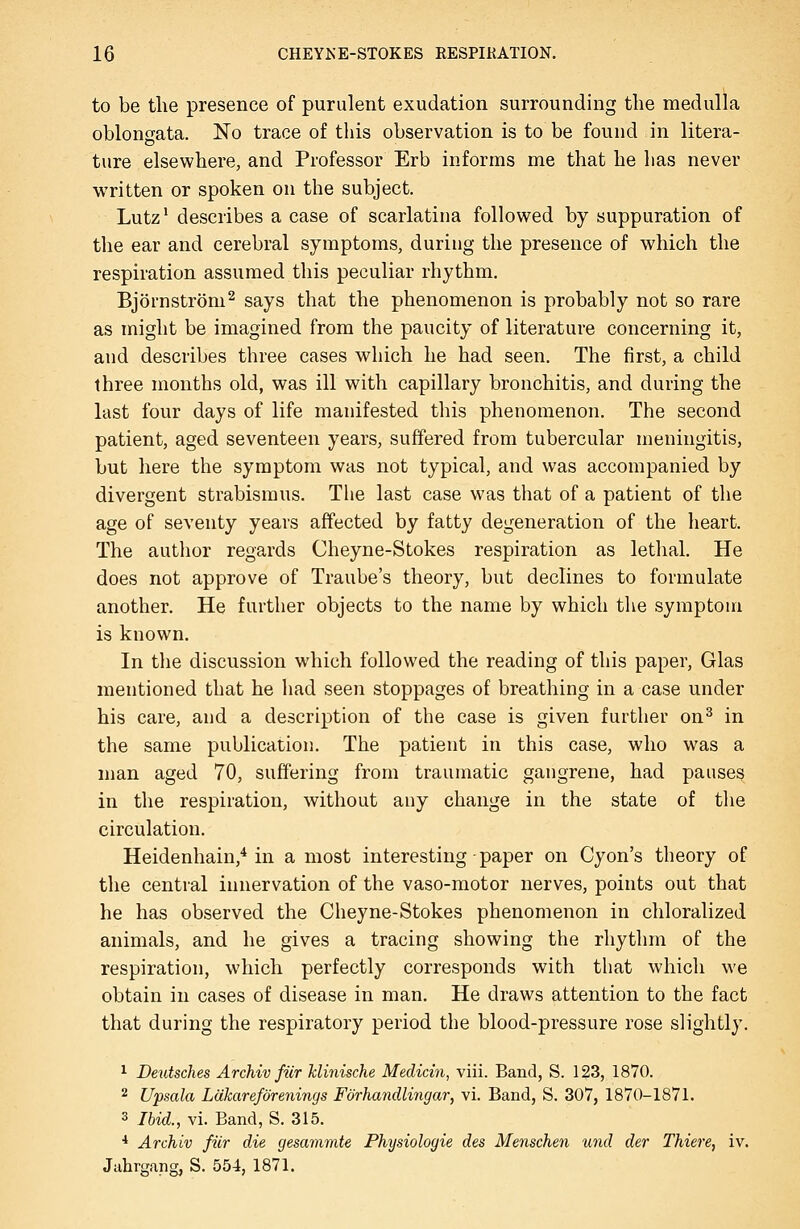 to be the presence of purulent exudation surrounding the medulla oblongata. No trace of this observation is to be found in litera- tare elsewhere, and Professor Erb informs me that he lias never written or spoken on the subject. Lutz' describes a case of scarlatina followed by suppuration of the ear and cerebral symptoms, during the presence of which the respiration assumed this peculiar rhythm, Bjornstrom^ says that the phenomenon is probably not so rare as might be imagined from the paucity of literature concerning it, and describes three cases which he had seen. The first, a child ihree months old, was ill with capillary bronchitis, and during the last four days of life manifested this phenomenon. The second patient, aged seventeen years, suffered from tubercular meningitis, but here the symptom was not typical, and was accompanied by divergent strabismus. The last case was that of a patient of the age of seventy years affected by fatty degeneration of the heart. The author regards Cheyne-Stokes respiration as lethal. He does not approve of Traube's theory, but declines to formulate another. He further objects to the name by which the symptom is known. In the discussion which followed the reading of this paper, Glas mentioned that he liad seen stoppages of breathing in a case under his care, and a description of the case is given further on^ in the same publication. The patient in this case, who was a man aged 70, suffering from traumatic gangrene, had pauses in the respiration, without any change in the state of the circulation. Heidenhain,^ in a most interesting • paper on Cyon's theory of the central innervation of the vaso-motor nerves, points out that he has observed the Cheyne-Stokes phenomenon in chloralized animals, and he gives a tracing showing the rhythm of the respiration, which perfectly corresponds with that which we obtain in cases of disease in man. He draws attention to the fact that during the respiratory period the blood-pressure rose slightly. ^ Deutsches Archiv fiir klinische Medicm, viii. Band, S. 123, 1870. 2 Upsala Lakarefdrenings Fdrhandlingar, vi. Band, S. 307, 1870-1871. 3 Ibid., vi. Band, S. 315. * Archiv fiir die gesamvite Physiologic des Menschen und der Thiere, iv. Jahrgang, S. 554, 1871.