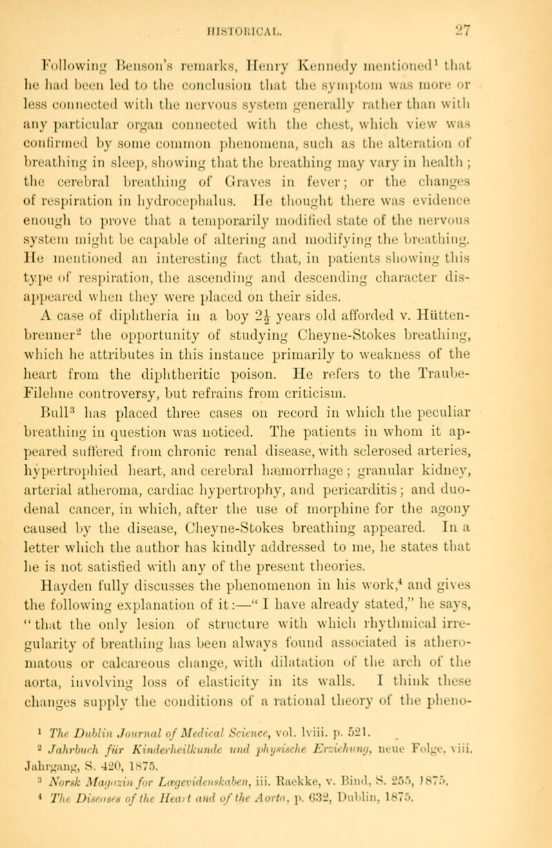 l''nl]n\\ iiiL: rxMi-^nii's iciiiaik^, Ilciiiy Ivriiiicilv iiiontioned^ that lu; liiid lii'fii It'll tn (lie (;()iiclu.si()ii lliaL llic; syiiii>L(tlii was more nr less counseled with the iiervDUS system L^^eiieniliy ralJicr thaii wiili any jiarlicular di^mii comiecLcil wilh llio chust, wliicli vic^w was (j()iiliniic(l liy soiiK' coiiiiiion ]>li('n(jmi!iia, suuli as the altcralioii ftf brtMiliiii^ in slcc]), sliowin^? tluit the breathing may vary in health ; the ciicliial liii Milling of Graves in fever; or the clianges of respiration in hydrocephahis. lie thouglit there was evidence enough to piovc that a temporarily modilied state of the nervous system might be capable of altering and modifying the breathing. ]Ie mentioned an interesting fact that, in j)atients showing this ty])e of respiration, the ascending and descending character dis- apiK-aicd when tliey were placed on their sides. A case of diphtheria in a boy 2^ years old afforded v. Hiitten- l)renner- the opportunity of studying Cheyne-Stokes breathing, whicii he attributes in this instance primarily to weakness of the heart from the diphtheritic poison. He n^fers to the Traube- lllehne controversy, but refrains from criticism. Ihill'* has placed three cases on record in which the peculiar breathing in question was noticed. The patients in whom it ap- ]iear(Ml siillrreil fiom chronic renal disease, with sclerosed arteries, hypcrtro})hicd heart, and cerebral Inemorrhage; granular kidney, arterial atheroma, cardiac hypertrophy, and pericarditis; and duo- denal cancer, in which, after the use of morphine for the agony caused by the disease, Cheyne-Stokes breathing appeared. In a letter which the author has kindly addressed to me, he states that he is not satisfied with any of the present theories. Hayden fully discusses the phenomenon in his work,'' and gives tlie following exj)lanation of it:— I have already stated, he says, that the only lesion of structure with which ihythmical irre- gularity of breathing lias been always found associated is athero- matous or calcareous change, with dilatation of tiie arch of the aorta, involving loss of elasticity in its walls. 1 lliiuk these changes sujiply the conditions of a rational theory ol' the pheno- ' Till- Dublin Joimial of Medical Scituce, vol. Iviii. p. 521. 2 Jahrburh fur Kinderhcilkumlc timl jihijuische Erzii/ivtuj, luui' I-'ul^'c. \iii, .ltibr;,'aii>,', S. 420, LsTf). 3 Norsk Mivinzin far Lmjcvideuskahfu, ill. Riu-kke, v. Bin<l. S. iSr), )87>. < The Disi'osni of the Hunt and uf (he Aorln, p. G32, UiiMiu, 1870.
