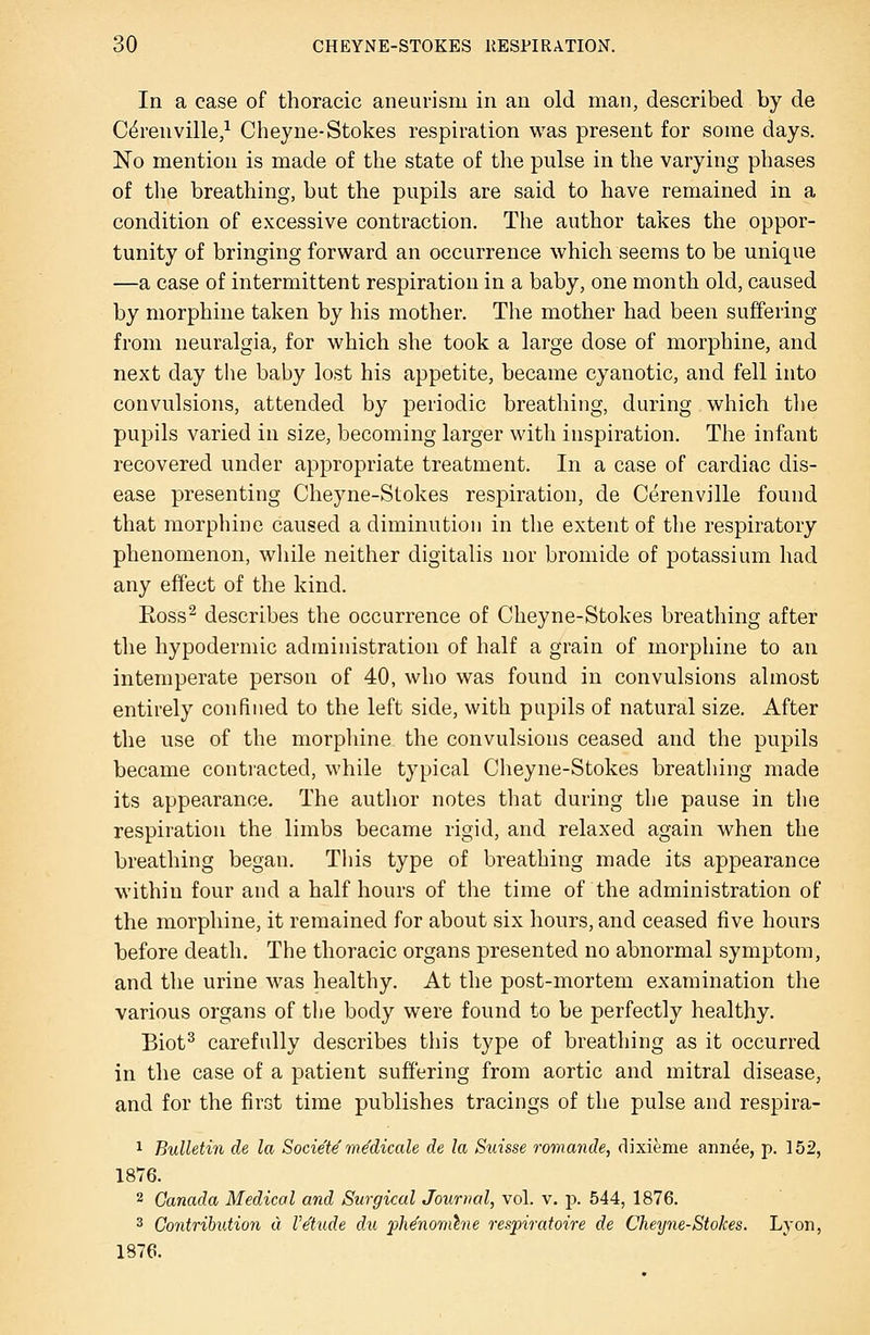 In a case of thoracic aneurism in an old man, described by de C^renville/ Cheyne-Stokes respiration was present for some days. No mention is made of the state of the pulse in the varying phases of the breathing, but the pupils are said to have remained in a condition of excessive contraction. The author takes the oppor- tunity of bringing forward an occurrence which seems to be unique —a case of intermittent respiration in a baby, one month old, caused by morphine taken by his mother. The mother had been suffering from neuralgia, for which she took a large dose of morphine, and next day the baby lost his appetite, became cyanotic, and fell into convulsions, attended by periodic breathing, during which the pupils varied in size, becoming larger with inspiration. Tlie infant recovered under appropriate treatment. In a case of cardiac dis- ease presenting Cheyne-Stokes respiration, de Cerenville found that morphine caused a diminution in the extent of the respiratory phenomenon, while neither digitalis nor bromide of potassium had any effect of the kind. Eoss^ describes the occurrence of Cheyne-Stokes breathing after the hypodermic administration of half a grain of morphine to an intemperate person of 40, who was found in convulsions almost entirely confined to the left side, with pupils of natural size. After the use of the morpliine the convulsions ceased and the pupils became contracted, while typical Cheyne-Stokes breathing made its appearance. The author notes that during the pause in the respiration the limbs became rigid, and relaxed again when the breathing began. This type of breathing made its appearance within four and a half hours of the time of the administration of the morphine, it remained for about six hours, and ceased five hours before death. The thoracic organs presented no abnormal symptom, and the urine was healthy. At the post-mortem examination the various organs of tlie body were found to be perfectly healthy. Biot^ carefully describes this type of breathing as it occurred in the case of a patient suffering from aortic and mitral disease, and for the first time publishes tracings of the pulse and respira- 1 Bulletin de la Socie'te medicate de la Suisse romande, dixieme annee, p. 152, 1876. 2 Canada Medical and Surgical Journal, vol. v. p. 544, 1876. 3 Contribution « Ve'tude du pMnomhie respiratoire de Cheyne-Stokes. Lyon, 1876.