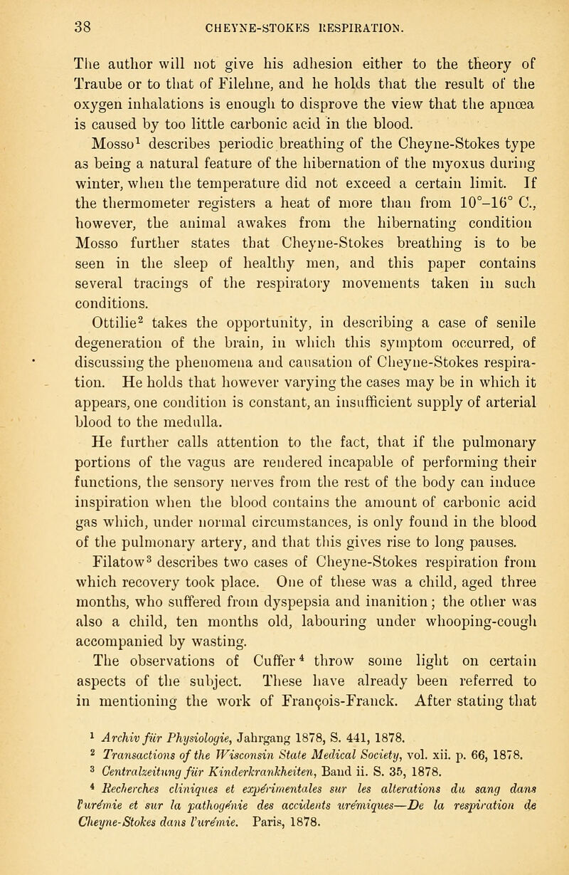 The author will not give his adhesion either to the theory of Traube or to that of Filehne, and he holds that the result of the oxygen inhalations is enough to disprove the view that the apnoea is caused by too little carbonic acid in the blood. Mosso^ describes periodic breathing of the Cheyne-Stokes type as being a natural feature of the hibernation of the myoxus during winter, when the temperature did not exceed a certain limit. If the thermometer registers a heat of more than from 10°-16° C, however, the animal awakes from the hibernating condition Mosso further states that Cheyne-Stokes breathing is to be seen in the sleep of healthy men, and this paper contains several tracings of the respiratory movements taken in such conditions. Ottilie^ takes the opportunity, in describing a case of senile degeneration of the brain, in which this symptom occurred, of discussing the phenomena and causation of Cheyne-Stokes respira- tion. He holds that however varying the cases may be in which it appears, one condition is constant, an insufficient supply of arterial blood to the medulla. He further calls attention to the fact, that if the pulmonary portions of the vagus are rendered incapable of performing their functions, the sensory nerves from the rest of the body can induce inspiration when the blood contains the amount of carbonic acid gas which, under normal circumstances, is only found in the blood of the pulmonary artery, and that tliis gives rise to long pauses. Filatow^ describes two cases of Cheyne-Stokes respiration from which recovery took place. One of these was a child, aged three months, who suffered from dyspepsia and inanition; the other was also a child, ten months old, labouring under whooping-cough accompanied by wasting. The observations of Cuffer * throw some light on certain aspects of the subject. These have already been referred to in mentioning the work of rran9ois-rranck. After stating that 1 Archivfiir Physiologie, Jahrgang 1878, S. 441, 1878. 2 Transactions of the Wisconsin State Medical Society, vol. xii. p. 66, 1878. 3 Gentralzeitung fiir KinderJcrankheiten, Baud ii. S. 35, 1878. * Recherches cliniqnes et exp&imentales sur les alterations du sang dans Pur^mie et sur la pathogenie des accidents ure'niiques—De la respiration de Cheyne-Stokes dans Vnremie, Paris, 1878.