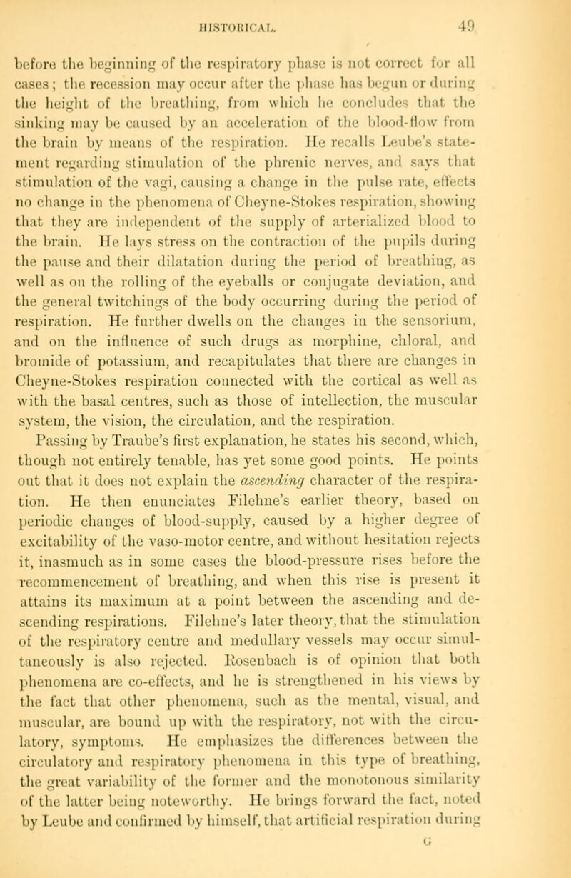 before the 1)oi;inniiiLj of the respiratory pliase i.s not eorrect f(jr all cases; the recession may occur aftt-r IIk; phase has be;4un or during' the heif^ht of the breathing,', from which he concludes that the sinking may be caused by an acceleration of the l)lood-flow from the brain by means of the respiration. lie recalls Leube's state- ment re^'arding stimulation of the phrenic nerves, and says that stimulation of the vagi, causing a change in the pulse rate, effects no change in the phenomena of Ciieyne-Stokes respiration, showing that ihey are independent of tlie supply of arterialized blood to tlic luaiii. lie lays stress on the contraction of the pupils during tlie pause and their dilatation during the period of breathing, as well as on the rolling of the eyeballs or conjugate deviation, and the general twitchings of the body occurring during the period of respiration. He further dwells on the changes in the sensorium, and on the iniluence of such drugs as morphine, chloral, and liromide of potassium, and recapitulates that there are changes in Cheyne-Stokes respiration connected with the cortical as well as with the basal centres, such as those of intellection, the muscular system, the vision, the circulation, and the respiration. Passing by Traube's first e.Kplanation, he states his second, which, though not entirely tenable, has yet some good points. He points out that it does not explain the ascending character of the respira- tion. He then enunciates Filehne's earlier theory, based on periodic changes of blood-supply, caused by a higher degree of e.xcitability of the vaso-motor centre, and without hesitation rejects it, inasmuch as in some cases the blood-pressure rises before tlie recommencement of breathing, and when this rise is present it attains its maximum at a point between the ascending and de- scending respirations. Filehne's later theory, that the stimulation (tf the respiratory centre and medullary vessels may occur simul- taneously is also rejected, liosenbach is of opinion that both ]ihenomena are co-effects, and he is strengthened in his views by the fact that other phenomena, such as the mental, visual, and muscular, are bound up with the respiratory, not with the circu- latory, symptoms. He emphasizes the dilferences between the circulatory and respiratory phenomena in this type of breathing, the great variability of the former and the monotonous similarity of the latter being noteworthy. He brings forward the fact, noted by Leuhe -dWil confirmed by himself, that artificial respiration during