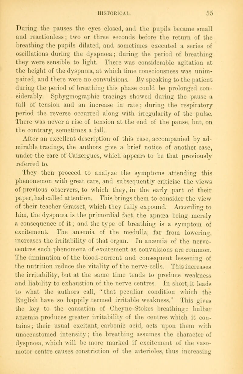 During tlie pauses the eyes closed, ami the pupils became small and reactionlcss; two or three seconds before the return of the breathing the pupils dilated, and sometimes executed a series of oscillations during the dyspncwa; during the i)eri<>d of hnsithing they were sensible to liglit. There was considerable agitation at the height of tlie dyspntea, at which time consciousness was unim- l)aired, and there were no convulsions. By speaking to the patient during the ])eri()d of l)reathing tliis phase could be prolonged con- siderably. Sphygmograpliic tracings showed during the pause a fall of tension and an increase in rate; during the respiratory period the reverse occurred along with irregularity of the pulse. There was never a rise of tension at the end of the pause, but, on the contrary, sometimes a fall. After an excellent description of this case, accompanied by ad- mirable tracings, the authors give a brief notice of another case, under the care of Caizergues, which appears to be that previously referred to. They then proceed to analyze the symptoms attending this phenomenon with great care, and subsequently criticise the views of previous observers, to which they, in the early jiart of their paper, had called attention. This brings them to consider the view of their teacher Grasset, which they fully expound. According to him, llie dyspnoea is the primordial fact, the apnoea being merely a consequence of it; and the type of breathing is a symptom of excitement. The aniemia of the medulla, far from lowerin^^ increases the irritability of that organ. In anajmia of the nerve- centres such phenomena of excitement as convulsions are common. The diminution of the blood-current and consequent lessening of the nutrition reduce the vitality of the nerve-cells. This increases the irritability, but at the same time tends to produce weakness and liability to exhaustion of the nerve centres. In short, it leads to what the authors call,  that peculiar condition which the English have so happily termed irritable weakness. This gives the key to the causation of Cheyne-Stokes breathing: bulbar anivmia produces greater irritability of the centres which it con- tains; their usual excitant, carbonic acid, acts upon them with unaccustomed intensity ; the breathing assumes the character of dyspncea, which will be more marked if excitement of the vaso- motor centre causes constriction of the arterioles, thus increasing