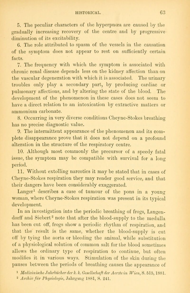 5. The peculiar rharacters of Llie hyperpnoeji are caiiseil \>y llic gradually increasing recovery of the centre and hy progressive diminution of its excitability. G. The role attributed to spasm of the vessels in the causation of the symptom does not ajt[)ear to rest on suMiciently certain facts. 7. The fri'ipu'iicy with which the .symptom is associated with chronic renal disease depends less on tlic kidney aflection than on the va.scular degeneration with which it is associated. The urinary troubles only play a secondary part, by producing cardiac or ])uliiionary affections, ami by altering the state of the blood. The development of the phenomenon in these cases does not seem to have a direct relation to an intoxication by extractive matters or ammonium carbonate. 8. Occurring in very diverse conditions Cheyne-Stokes breathing has no precise diagnostic value. 9. The intermittent appearance of the phenomenon and its com- plete disappearance prove that it does not depend on a profound alteration in the structure of the respiratory centre. 10. Although most commonly the precursor of a speedy fatal i.ssuc, the symptom may be compatible with survival for a long period. 11. Without extolling narcotics it may be stated that in cases of Cheyne-Stokes respiration they may render good service, and that their dangers have been considerably exaggerated. Langer^ describes a case of tumour of the pons in a young woman, where Cheyne-Stokes respiration was present in its typical development. In an investigation into the periodic breathing of frogs, Langen- dorff and Siebert- note that after the blood-supply to the medulla has been cut off, frogs show a periodic rhythm of respiration, and that the result is the same, whether the blood-supplv is cut off by tying the aorta or bleeding the animal, while substitution of a physiological solution of common salt for the blood sometimes allows the ordinary type of respiration to continue, but often modifies it in various ways. Stimulation of the skin during the pauses between the periods of breathing causes the appearance of ' ^[ed^zinMle Jahrhiicherder k. k. Geselhchaft der Atntc in Jl'ten, S. 515, 1S81. - Archivfiir Phusinlinju; Jahrj^uni,' 1881, S. 241.