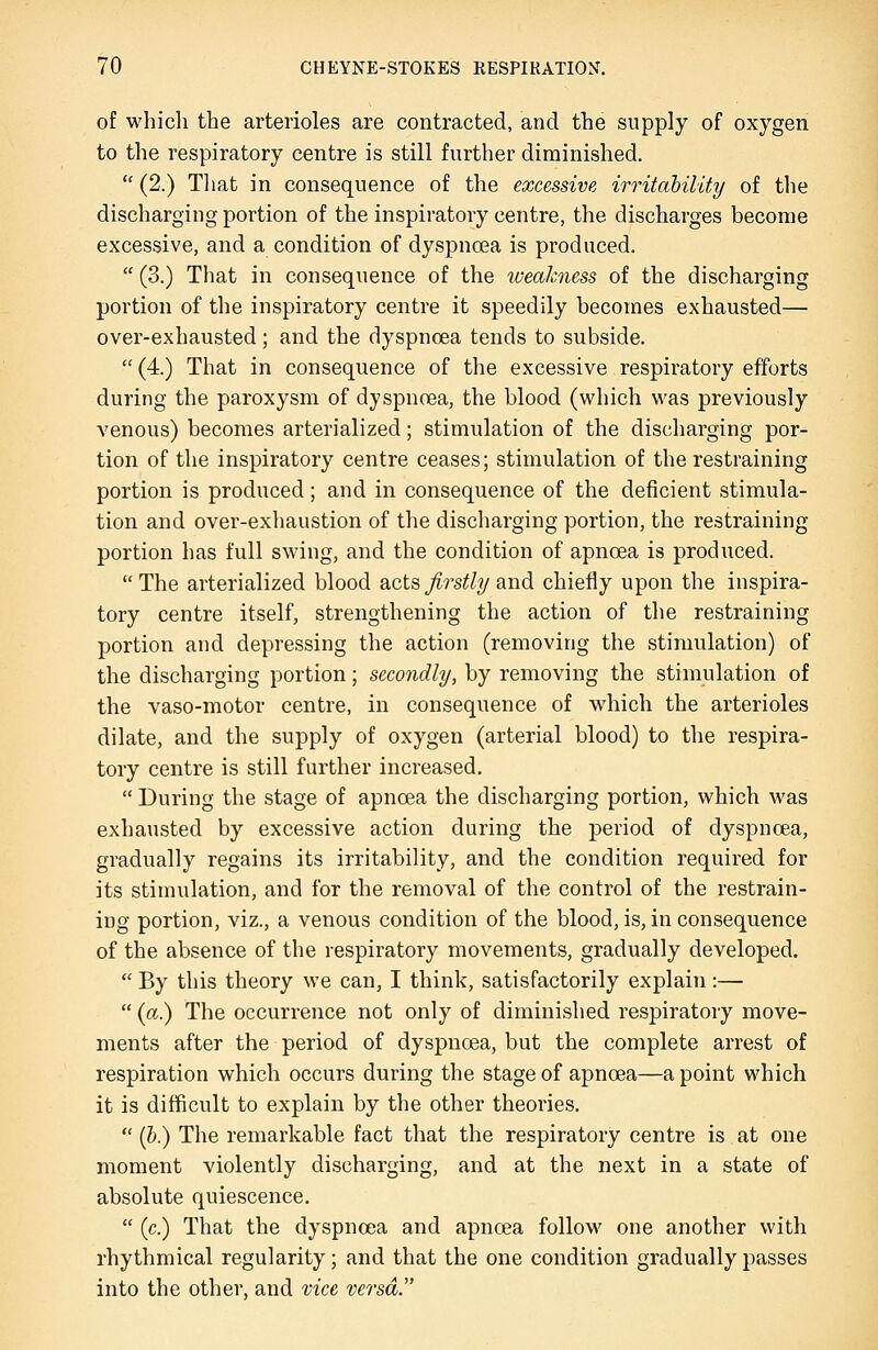 of which the arterioles are contracted, and the supply of oxygen to the respiratory centre is still further diminished.  (2.) Tliat in consequence of the excessive irritahility of the discharging portion of the inspiratory centre, the discharges become excessive, and a condition of dyspnoea is produced.  (3.) That in consequence of the weakness of the discharging portion of the inspiratory centre it speedily becomes exhausted— over-exhausted; and the dyspnoea tends to subside.  (4.) That in consequence of the excessive respiratory efforts during the paroxysm of dyspnoea, the blood (which was previously venous) becomes arterialized; stimulation of the discharging por- tion of the inspiratory centre ceases; stimulation of the restraining portion is produced; and in consequence of the deficient stimula- tion and over-exhaustion of the discharging portion, the restraining portion has full swing, and the condition of apnoea is produced.  The arterialized blood acts firstly and chiefly upon the inspira- tory centre itself, strengthening the action of the restraining portion and depressing the action (removing the stimulation) of the discharging portion; secondly, by removing the stimulation of the vaso-motor centre, in consequence of which the arterioles dilate, and the supply of oxygen (arterial blood) to the respira- tory centre is still further increased.  During the stage of apnoea the discharging portion, which was exhausted by excessive action during the period of dyspnoea, gradually regains its irritability, and the condition required for its stimulation, and for the removal of the control of the restrain- ing portion, viz., a venous condition of the blood, is, in consequence of the absence of the respiratory movements, gradually developed.  By this theory we can, I think, satisfactorily explain :—  (a.) The occurrence not only of diminished respiratory move- ments after the period of dyspnoea, but the complete arrest of respiration which occurs during the stage of apnoea—a point which it is difficult to explain by the other theories.  (&.) The remarkable fact that the respiratory centre is at one moment violently discharging, and at the next in a state of absolute quiescence.  (c.) That the dyspnoea and apnoea follow one another with rhythmical regularity; and that the one condition gradually passes into the other, and vice versa.