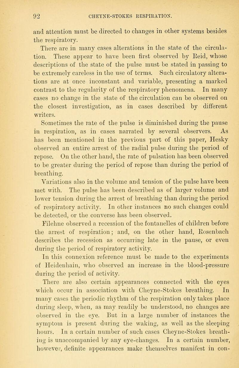 and attention must be directed to changes in other systems besides the respiratory. There are in many cases alterations in the state of the circula- tion. These appear to have been first observed by Eeid, whose descriptions of the state of the pulse must be stated in passing to be extremely careless in the use of terms. Such circulatory altera- tions are at once inconstant and variable, presenting a marked contrast to the regularity of the respiratory phenomena. In many cases no change in the state of the circulation can be observed on the closest investigation, as in cases described by different writers. Sometimes the rate of the pulse is diminished during the pause in respiration, as in cases narrated by several observers. As lias been mentioned in the previous part of this paper, Hesky observed an entire arrest of the radial pulse during the period of repose. On the other hand, the rate of pulsation has been observed to be greater during the period of repose than during the period of breathing. Variations also in the volume and tension of the pulse have been met with. The pulse has been described as of larger volume and lower tension during the arrest of breathing than during the period of respiratory activity. In other instances no such changes could be detected, or the converse has been observed. Filehne observed a recession of the fontanelles of children before the arrest of resj)iration; and, on the other hand, Eosenbach describes the recession as occurring late in the pause, or even during the period of respiratory activity. In this connexion reference must be made to the experiments of Heidenhain, who observed an increase in the blood-pressure during the period of activity. There are also certain appearances connected with the eyes which occur in association with Cheyne-Stokes breathing. In many cases the periodic rhythm of the respiration only takes place during sleep, when, as may readily be understood, no changes are observed in the eye. But in a large number of instances the symptom is present during the waking, as well as the sleeping hours. In a certain number of such cases Cheyne-Stokes breath- ing is unaccompanied by any eye-changes. In a certain number, hovfever, definite appearances make themselves manifest in con-