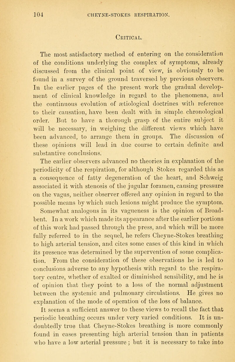 Critical. The most satisfactory method of entering on the consideration of the conditions underlying the complex of symptoms, already discussed from the clinical point of view, is obviously to be found in a survey of the ground traversed by previous observers. In the earlier pages of the present v^rork the gradual develop- ment of clinical knowledge in regard to the phenomena, and the continuous evolution of ^etiological doctrines with reference to their causation, have been dealt with in simple chronological order. But to have a thorough grasp of the entire subject it will be necessary, in weighing the different views which have been advanced, to arrange them in groups. Tiie discussion of these opinions will lead in due course to certain definite and substantive conclusions. The earlier observers advanced no theories in explanation of the periodicity of the respiration, for although Stokes regarded this as a consequence of fatty degeneration of the heart, and Schweig associated it with stenosis of the jugular foramen, causing pressure on the vagus, neitlier observer offered any opinion in regard to the possible means by which such lesions might produce the symptom. Somewhat analogous in its vagueness is the opinion of Broad- bent. In a work which made its appearance after the earlier portions of this work had passed through the press, and which will be more fully referred to in the sequel, he refers Cheyne-Stokes breathing to hish arterial tension, and cites some cases of this kind in which its presence was determined by the supervention of some complica- tion. From the consideration of these observations he is led to conclusions adverse to any hypothesis with regard to the respira- tory centre, whether of exalted or diminished sensibility, and he is of opinion that they point to a loss of the normal adjustment between the systemic and pulmonary circulations. He gives no explanation of the mode of operation of the loss of balance. It seems a sufficient answer to these views to recall the fact that periodic breathing occurs under very varied conditions. It is un- doubtedly true that Cheyne-Stokes breathing is more commonly found in cases presenting high arterial tension than in patients who have a low arterial pressure ; but it is necessary to take into