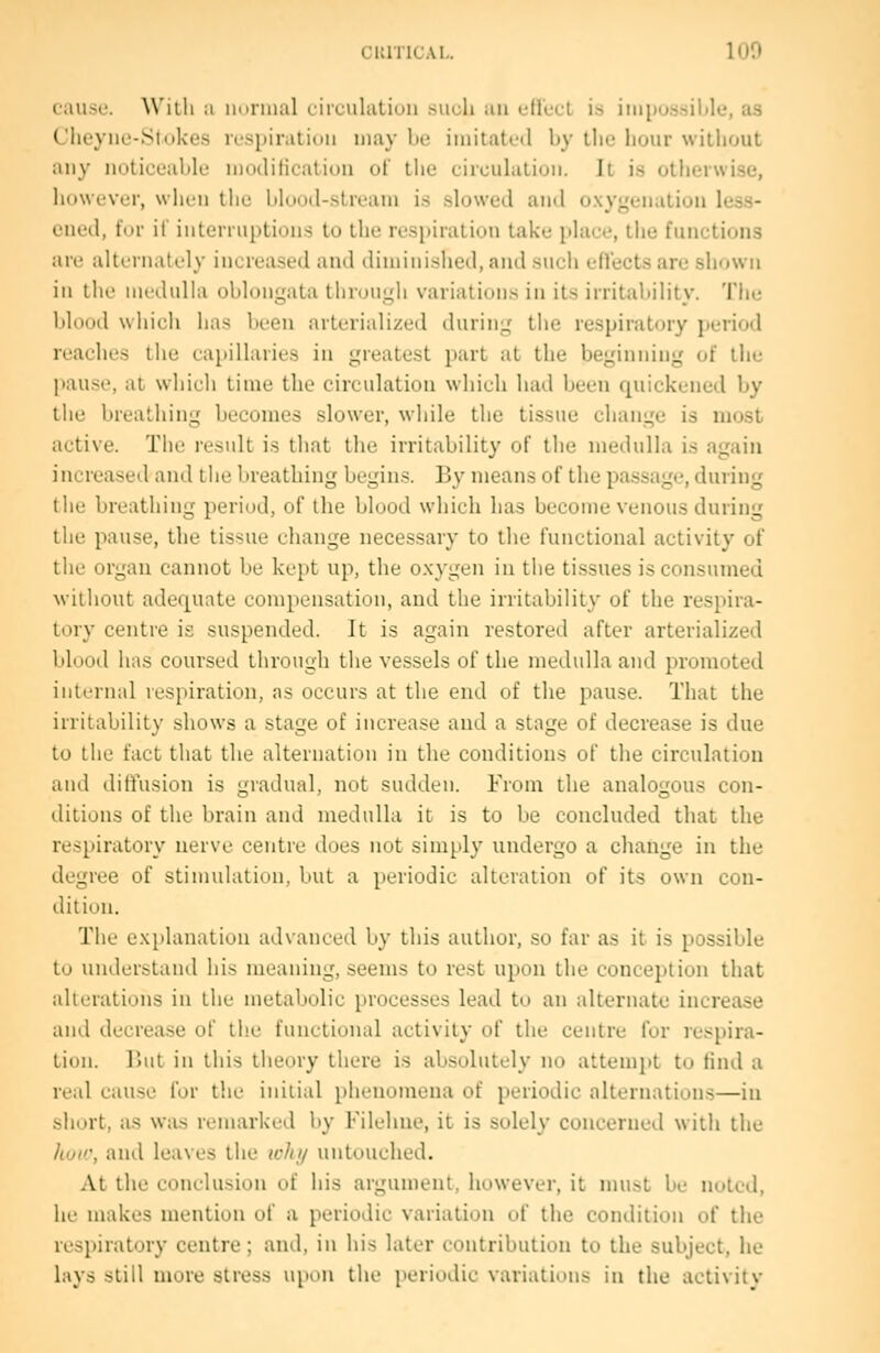 cause. Willi a iinnnal (.irLulation .such an eflect is impos.sible, as Clieyiie-Stiikes ii'spiraiidn may be imitated by the hour without any notioeabU' modilicaliou of the circuhitiun. It i.s otherwise, however, whiii the blood-stream is slowed and oxygenation less- ened, fur if interruptions to the respiration take place, the functions are alternately increased and diminished, and such eHectsare shown in the medulla oblongata through variations in its irritability. The blood which has been arterialized during the respiratory period reaches the capillaries in greatest part at the beginning of the pause, at which time the circulation which had been quickened by the breathing becomes slower, while the tissue change is most active. The result is that the irritability of the medulla is again increased and the breathing begins. By means of the passage, during the breathing period, of the blood which has become venous during the pause, the tissue change necessary to the functional activity of the organ cannot be kept up, the oxygen in tlie tissues is consumed without adequate compensation, and the irritability of the respira- tory centre is suspended. It is again restored after arterialized blood has coursed through the vessels of the medulla and promoted internal respiration, as occurs at the end of the pause. That the irritability shows a stage of increase aud a stage of decrease is due to the fact that the alternation in the conditions of the circulation and diftusion is gradual, not sudden. From the analogous con- ditions of the brain and medulla it is to be concluded that the respiratory nerve centre does not simply undergo a change in the degree of stimulation, but a periodic alteration of its own con- dition. The explanation advanced by this author, so far as it is possible to understand his meaning, seems to rest upon the conception that alterations in the metabolic processes lead to an alternate increase and decrea.se of the functional activity of the centre for respira- tion. But in this theory there is absolutely no attempt to find a real cause for the initial phenomena of periodic alternation.s—in short, as was remarked by Filchne, it is solely concerned with the hoa\ and leaves the why untouched. At tlie conclusion of his argument, however, it must be noted, he makes mention of a periodic variation of the condition of the respiratory centre; and, in his later contribution to the subject, he lays still more stress upon the [leriodic variations in the activity