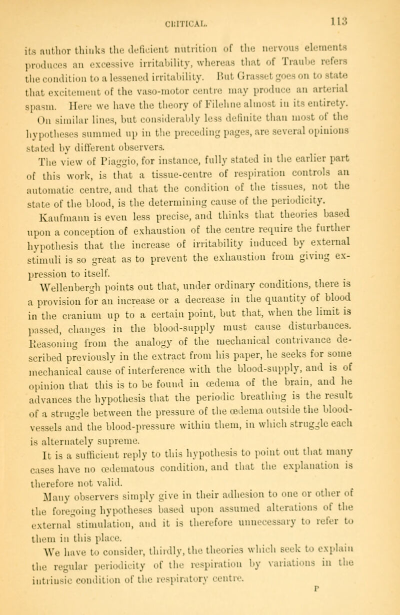cinricAi.. its autlior thinks the .Iffiriciit nutrition of tlic nervous elements l)r(Hluces an excessive irritability, whereas that of Trauhe refers the condition to a lessened irritahility. i'.ut Grasset goes on to stat« that excitement of the vaso-motor centre may produce an arterial spasm. Here we have the theory of Filchiie almost in its entirety. On similar lines, hut consideraldy less delinite than most of the hypotheses summed up in the preceding pages, are several opinions stated hy di He rent observers. The view of Piaggio, for instance, fully stated in the earlier part of this work, is that a tissue-centre of respiration controls an automatic centre, and that the condition of the tissues, not the state of the Mood, is the determining cause of the periodicity. Kaufmami is even less precise, and thinks that theories based upon a conception of exhaustion of the centre require the further hypothesis that the increase of irritability induced by external stimuli is so great as to prevent the exhaustion from giving ex- pression to itself. Wellenbergh points out that, under ordinary conditions, there is a provision for an increase or a decrease in the quantity of blood in the cranium up to a certain point, but that, when the limit is passed, changes in the blood-supply must cause disturbances, lleasoning from the analogy of the mechanical contrivance de- scribed previously in the extract from his paper, he seeks for some mechanical cause of interference with the blood-supply, and is of opinion that this is to be fouiul in oedema of the brain, and he advances the hypothesis that the periodic breathing is the result of a struggle between the pressure of the oedema outside the blood- vessels and the blood-pressure within them, in which strug^de each is alternately supreme. It is a suthcient reply to this hypothesis to point out that many ca.ses have no cedematous condition, and that the explanation is therefore not valid. Many observers simply give in their adhesion to one or other oi the foregoing hypotheses based upon assumed alterations of the external stimulation, and it is therefore unnecessary to refer to them in this place. We have to consider, thirdly, the theories which seek to explain the regular i)eriodicity of the respiration by variations in the intrinsic condition of the respiratory centre.