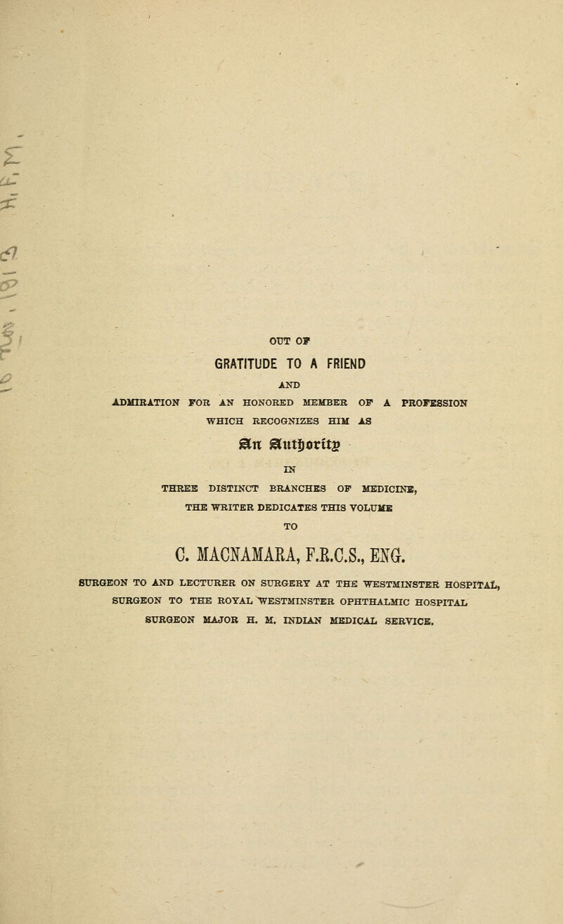 OUT OF GRATITUDE TO A FRIEND ADMIRATION FOK AN HONORED MEMBER OF A PROFESSION WHICH RECOGNIZES HIM AS IN THRES DISTINCT BRANCHES OF MEDICINE, THE WRITER DEDICATES THIS VOLUME TO C. MACMMARA, F.R.C.S., im. SURGEON TO AND LECTURER ON SURGERY AT THE ■WESTMINSTER HOSPITAL, SURGEON TO TEE ROYAL WESTMroSTER OPHTHALMIC HOSPITAL SURGEON MAJOR H. M. INDIAN MEDICAL SERVICE.