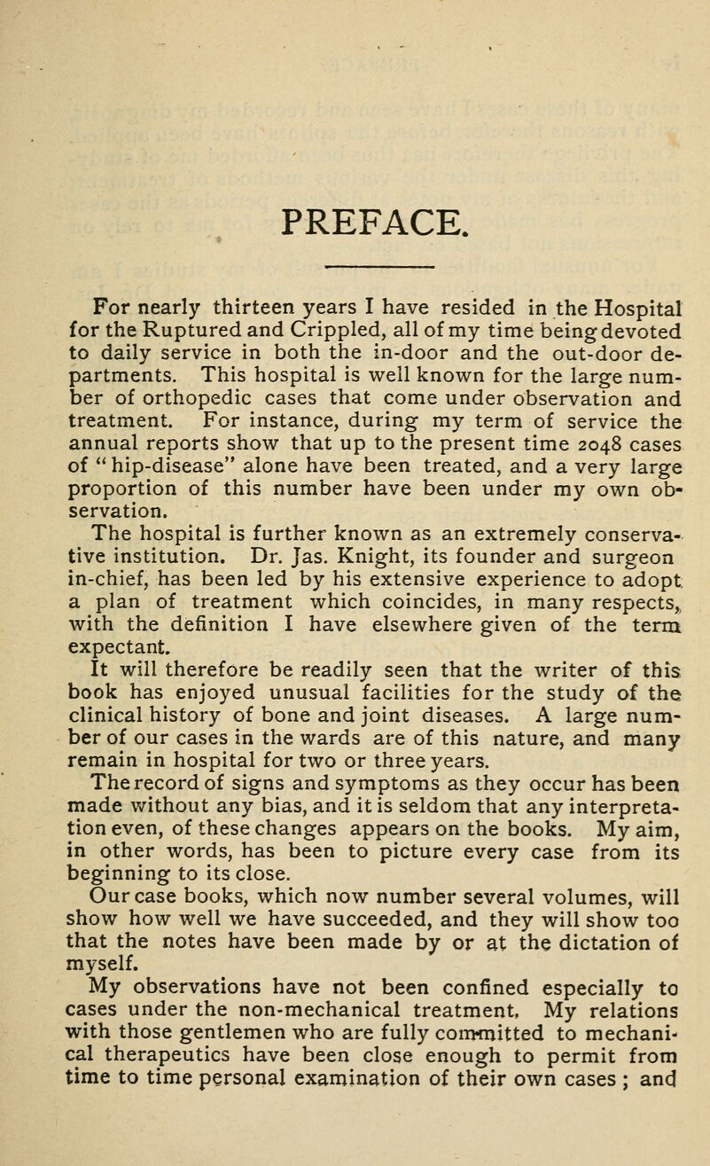 PREFACE. For nearly thirteen years I have resided in the Hospital for the Ruptured and Crippled, all of my time being devoted to daily service in both the in-door and the out-door de- partments. This hospital is well known for the large num- ber of orthopedic cases that come under observation and treatment. For instance, during my term of service the annual reports show that up to the present time 2048 cases of  hip-disease alone have been treated, and a very large proportion of this number have been under my own ob- servation. The hospital is further known as an extremely conserva- tive institution. Dr. Jas. Knight, its founder and surgeon in-chief, has been led by his extensive experience to adopt a plan of treatment which coincides, in many respects,^ with the definition I have elsewhere given of the term expectant. It will therefore be readily seen that the writer of this, book has enjoyed unusual facilities for the study of the clinical history of bone and joint diseases. A large num- ber of our cases in the wards are of this nature, and many remain in hospital for two or three years. The record of signs and symptoms as they occur has been made without any bias, and it is seldom that any interpreta- tion even, of these changes appears on the books. My aim, in other words, has been to picture every case from its beginning to its close. Our case books, which now number several volumes, will show how well we have succeeded, and they will show too that the notes have been made by or at the dictation of myself. My observations have not been confined especially to cases under the non-mechanical treatment, My relations with those gentlemen who are fully conwnitted to mechani- cal therapeutics have been close enough to permit from time to time personal examination of their own cases ; and