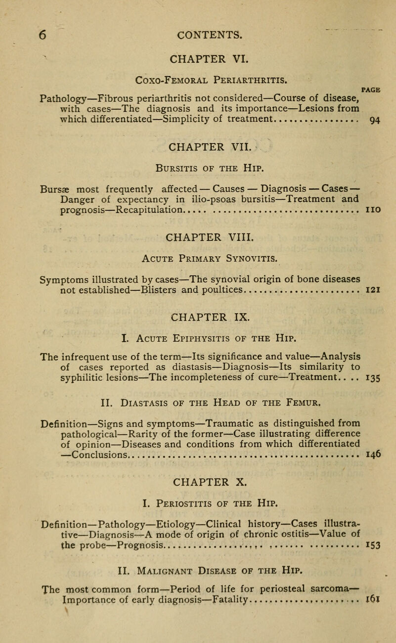 CHAPTER VI. Coxo-Femoral Periarthritis. PAGE Pathology—Fibrous periarthritis not considered—Course of disease, with cases—The diagnosis and its importance—Lesions from which differentiated—Simplicity of treatment 94 CHAPTER Vn. Bursitis of the Hip. Bursae most frequently affected — Causes — Diagnosis — Cases — Danger of expectancy in ilio-psoas bursitis—Treatment and prognosis—Recapitulation 110 CHAPTER Vni. Acute Primary Synovitis. Symptoms illustrated by cases—The synovial origin of bone diseases not established—Blisters and poultices I2i CHAPTER IX. I. Acute Epiphysitis of the Hip. The infrequent use of the term—Its significance and value—Analysis of cases reported as diastasis—Diagnosis—Its similarity to syphilitic lesions—The incompleteness of cure—Treatment.. .. 135 II. Diastasis of the Head of the Femur. Definition—Signs and symptoms—Traumatic as distinguished from pathological—Rarity of the former—Case illustrating difference of opinion—Diseases and conditions from which differentiated —Conclusions 146 CHAPTER X. I. Periostitis of the Hip. Definition—Pathology—Etiology—Clinical history—Cases illustra- tive—Diagnosis—A mode of origin of chronic ostitis—Value of the probe—Prognosis v-.f , 153 II. Malignant Disease of the Hip. The most common form—Period of life for periosteal sarcoma— Importance of early diagnosis—Fatality ,.,,.,,... jOl