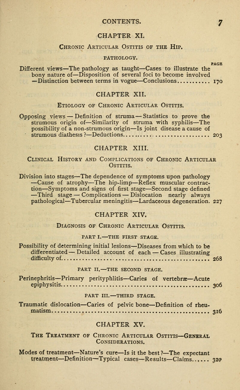 CHAPTER XI. Chronic Articular Ostitis of the Hip. pathology. PAGE Different views—The pathology as taught—Cases to illustrate the bony nature of—Disposition of several foci to become involved —Distinction between terms in vogue—Conclusions 170 CHAPTER Xn. Etiology of Chronic Articular Ostitis. Opposing views — Definition of struma—Statistics to prove the strumous origin of—Similarity of struma with syphilis—The possibility of a non-strumous origin—Is joint disease a cause of ' strumous diathesis ?—Deductions , 203 CHAPTER Xni. Clinical History and Complications of Chronic Articular Ostitis. Division into stages—The dependence of symptoms upon pathology —Cause of atrophy—The hip-limp—Reflex muscular contrac- tion—Symptoms and signs of first stage—Second stage defined —Third stage — Complications — Dislocation nearly always pathological—-Tubercular meningitis—Lardaceous degeneration. 227 CHAPTER XIV. Diagnosis of Chronic Articular Ostitis. part I.—the first stage. Possibility of determining initial lesions—Diseases from wliich to be differentiated—Detailed account of each — Cases illustrating diflaculty of , 268 part II,—the second stage. Perinephritis—Primary perityphlitis—Caries of vertebrae—Acute epiphysitis 306 part III.—third stage. Traumatic dislocation—Caries of pelvic bone—Definition of rheu- matism , 316 CHAPTER XV. The Treatment of Chronic Articular Ostitis—General Considerations. Modes of treatment—Nature's cure—Is it the best ?—The expectant treatment—Definition—Typical cases—Results—Claims 329