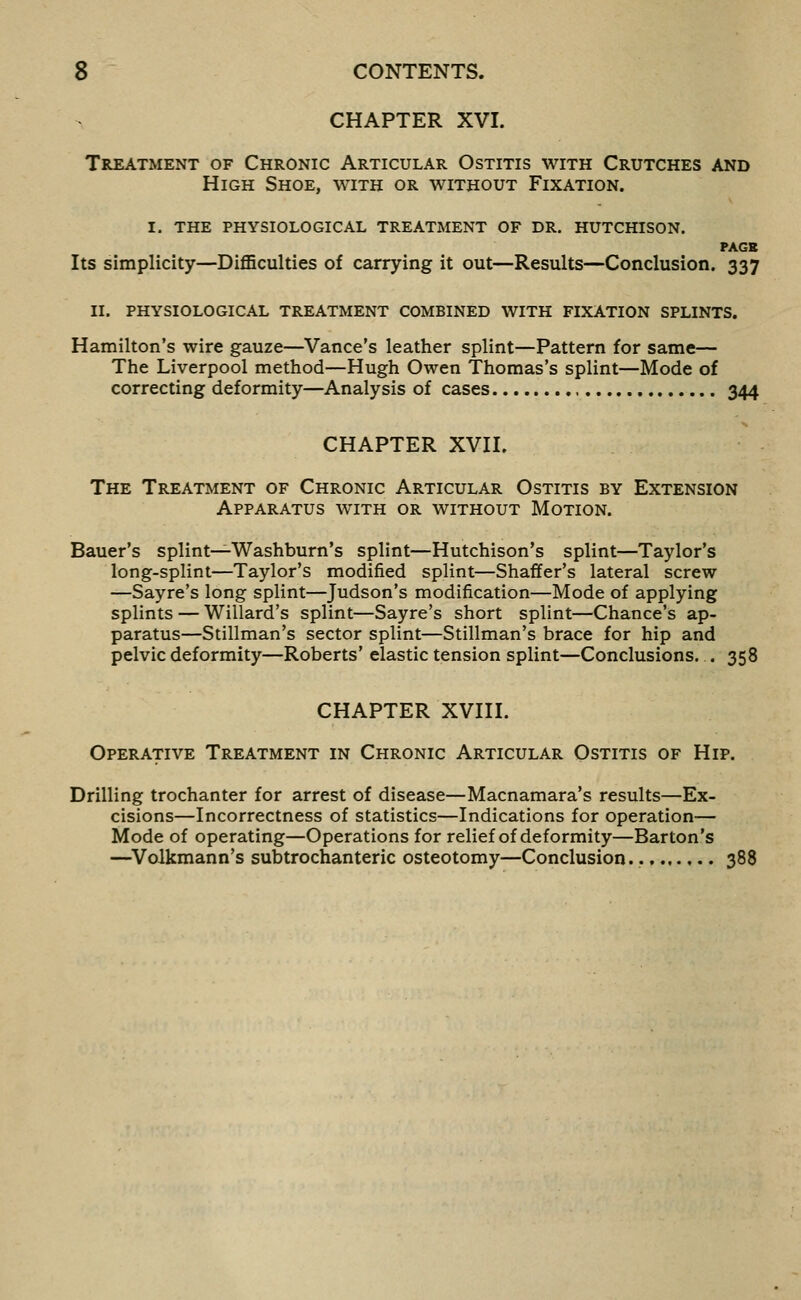 CHAPTER XVI. Treatment of Chronic Articular Ostitis with Crutches and High Shoe, with or without Fixation. I. the physiological treatment of dr. HUTCHISON. PAGB Its simplicity—Difficulties of carrying it out—Results—Conclusion. 337 II. physiological treatment COMBINED WITH FIXATION SPLINTS. Hamilton's wire gauze—Vance's leather splint—Pattern for same— The Liverpool method—Hugh Owen Thomas's splint—Mode of correcting deformity—Analysis of cases 344 CHAPTER XVII. The Treatment of Chronic Articular Ostitis by Extension Apparatus with or without Motion. Bauer's splint—Washburn's splint—Hutchison's splint—Taylor's long-splint—Taylor's modified splint—Shaffer's lateral screw —Sayre's long splint—Judson's modification—Mode of applying splints — Willard's splint—Sayre's short splint—Chance's ap- paratus—Stillman's sector splint—Stillman's brace for hip and pelvic deformity—Roberts' elastic tension splint—Conclusions. . 358 CHAPTER XVIII. Operative Treatment in Chronic Articular Ostitis of Hip. Drilling trochanter for arrest of disease—Macnamara's results—Ex- cisions—Incorrectness of statistics—Indications for operation— Mode of operating—Operations for relief of deformity—Barton's —^Volkmann's subtrochanteric osteotomy—Conclusion. 388