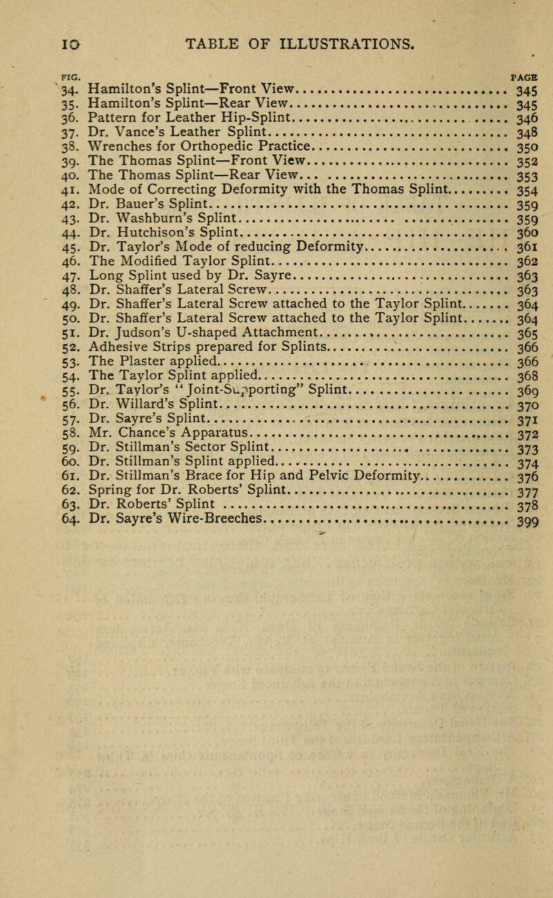 FIG. PAGE 34. Hamilton's Splint—Front View ,,.. 345 35. Hamilton's Splint—Rear View 345 36. Pattern for Leather Hip-Splint 346 37. Dr. Vance's Leather Splint 348 38. Wrenches for Orthopedic Practice 350 39. The Thomas Splint—Front View 352 40. The Thomas Splint—Rear View 353 41. Mode of Correcting Deformity with the Thomas Splint 354 42. Dr. Bauer's Splint 359 43. Dr. Washburn's Splint 359 44. Dr. Hutchison's Splint 360 45. Dr. Taylor's Mode of reducing Deformity 361 46. The Modified Taylor Splint 362 47. Long Splint used by Dr. Sayre 363 48. Dr. Shaffer's Lateral Screw 363 49. Dr. Shaffer's Lateral Screw attached to the Taylor Splint 364 50. Dr. Shaffer's Lateral Screw attached to the Taylor Splint 364 51. Dr. Judson's U-shaped Attachment 365 52. Adhesive Strips prepared for Splints 366 53. The Plaster applied 366 54. The Taylor Splint applied 368 55. Dr. Taylor's Joint-Supporting Splint 369 56. Dr. Willard's Splint., 370 57. Dr. Sayre's Splint 371 58. Mr. Chance's Apparatus 372 59. Dr. Stillman's Sector Splint 373 60. Dr. Stillman's Splint applied 374 61. Dr. Stillman's Brace for Hip and Pelvic Deformity 376 62. Spring for Dr. Roberts' Splint 377 63. Dr. Roberts' Splint 378 64. Dr. Sayre's Wire-Breeches ,.,..,. 399