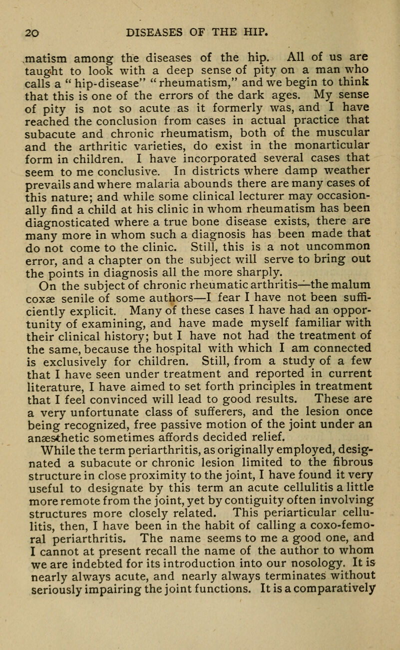 .matism among the diseases of the hip. All of us are taug.ht to look with a deep sense of pity on a man who calls a ** hip-disease  rheumatism, and we begin to think that this is one of the errors of the dark ages. My sense of pity is not so acute as it formerly was, and I have reached the conclusion from cases in actual practice that subacute and chronic rheumatism, both of the muscular and the arthritic varieties, do exist in the monarticular form in children. I have incorporated several cases that seem to me conclusive. In districts where damp weather prevails and where malaria abounds there are many cases of this nature; and while some clinical lecturer may occasion- ally find a child at his clinic in whom rheumatism has been diagnosticated where a true bone disease exists, there are many more in whom such a diagnosis has been made that do not come to the clinic. Still, this is a not uncommon error, and a chapter on the subject will serve to bring out the points in diagnosis all the more sharply. On the subject of chronic rheumatic arthritis^-the malum coxae senile of some authors—I fear I have not been suffi- ciently explicit. Many of these cases I have had an oppor- tunity of examining, and have made myself familiar with their clinical history; but I have not had the treatment of the same, because the hospital with which I am connected is exclusively for children. Still, from a study of a few that I have seen under treatment and reported in current literature, I have aimed to set forth principles in treatment that I feel convinced will lead to good results. These are a very unfortunate class of sufferers, and the lesion once being recognized, free passive motion of the joint under an anaesthetic sometimes affords decided relief. While the term periarthritis, as originally employed, desig- nated a subacute or chronic lesion limited to the fibrous structure in close proximity to the joint, I have found it very useful to designate by this term an acute cellulitis a little more remote from the joint, yet by contiguity often involving structures more closely related. This periarticular cellu- litis, then, I have been in the habit of calling a coxo-femo- ral periarthritis. The name seems to me a good one, and I cannot at present recall the name of the author to whom we are indebted for its introduction into our nosology. It is nearly always acute, and nearly always terminates without seriously impairing the joint functions. It is a comparatively