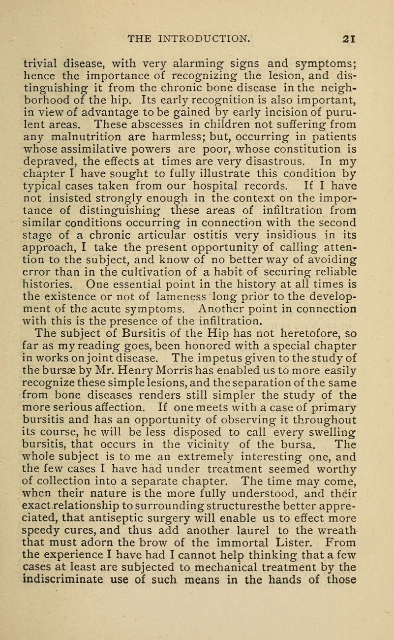 trivial disease, with very alarming signs and symptoms; hence the importance of recognizing the lesion, and dis- tinguishing it from the chronic bone disease in the neigh- borhood of the hip. Its early recognition is also important, in view of advantage to be gained by early incision of puru- lent areas. These abscesses in children not suffering from any malnutrition are harmless; but, occurring in patients whose assimilative powers are poor, whose constitution is depraved, the effects at times are very disastrous. In my chapter I have sought to fully illustrate this condition by typical cases taken from our hospital records. If I have not insisted strongly enough in the context on the impor- tance of distinguishing these areas of infiltration from similar conditions occurring in connection with the second stage of a chronic articular ostitis very insidious in its approach, I take the present opportunity of calling atten- tion to the subject, and know of no better way of avoiding error than in the cultivation of a habit of securing reliable histories. One essential point in the history at all times is the existence or not of lameness long prior to the develop- ment of the acute symptoms. Another point in connection with this is the presence of the infiltration. The subject of Bursitis of the Hip has not heretofore, so far as my reading goes, been honored with a special chapter in works on joint disease. The impetus given to the study of the bursae by Mr. Henry Morris has enabled us to more easily recognize these simple lesions, and the separation of the same from bone diseases renders still simpler the study of the more serious affection. If one meets with a case of primary bursitis and has an opportunity of observing it throughout its course, he will be less disposed to call every swelling bursitis, that occurs in the vicinity of the bursa. The whole subject is to me an extremely interesting one, and the few cases I have had under treatment seemed worthy of collection into a separate chapter. The time may come, when their nature is the more fully understood, and their exact.relationship to surrounding structuresthe better appre- ciated, that antiseptic surgery will enable us to effect more speedy cures, and thus add another laurel to the wreath that must adorn the brow of the immortal Lister. From the experience I have had I cannot help thinking that a few cases at least are subjected to mechanical treatment by the indiscriminate use of such means in the hands of those