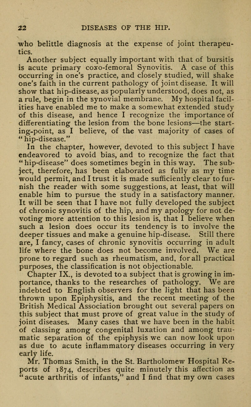 who belittle diagnosis at the expense of joint therapeu- tics. Another subject equally important with that of bursitis is acute primary coxo-femoral Synovitis. A case of this occurring in one's practice, and closely studied, will shake one's faith in the current pathology of joint disease. It will show that hip-disease, as popularly understood, does not, as a rule, begin in the synovial membrane. My hospital facil- ities have enabled me to make a somewhat extended study of this disease, and hence I recognize the importance of differentiating the lesion from the bone lesions—the start- ing-point, as I believe, of the vast majority of cases of hip-disease. In the chapter, however, devoted to this subject I have endeavored to avoid bias, and to recognize the fact that  hip-disease does sometimes begin in this way. The sub- ject, therefore, has been elaborated as fully as my time would permit, and I trust it is made sufficiently clear to fur- nish the reader with some suggestions, at least, that will enable him to pursue the study in a satisfactory manner. It will be seen that I have not fully developed the subject of chronic synovitis of the hip, and my apology for not de- voting more attention to this lesion is, that I believe Vv^hen such a lesion does occur its tendency is to involve the deeper tissues and make a genuine hip-disease. Still there are, I fancy, cases of chronic synovitis occurring in adult life where the bone does not become involved. We are prone to regard such as rheumatism, and, for all practical purposes, the classification is not objectionable. Chapter IX., is devoted to a subject that is growing in im- portance, thanks to the researches of pathology. We are indebted to English observers for the light that has been thrown upon Epiphysitis, and the recent meeting of the British Medical Association brought out several papers on this subject that must prove of great value in the study of joint diseases. Many cases that we have been in the habit of classing among congenital luxation and among trau- matic separation of the epiphysis we can now look upon as due to acute inflammatory diseases occurring in very early life. Mr. Thomas Smith, in the St. Bartholomew Hospital Re- ports of 1874, describes quite minutely this affection as acute arthritis of infants, and I find that my own cases