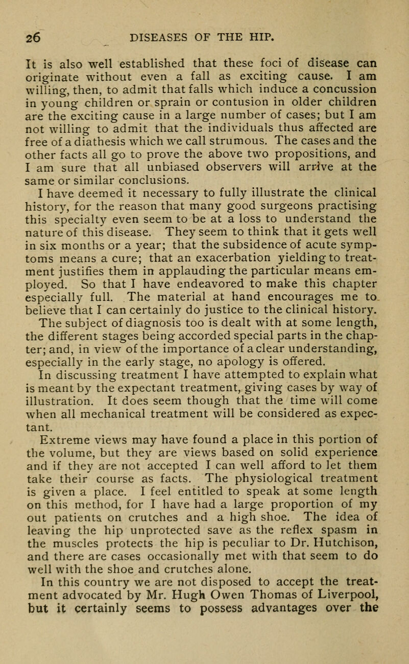 It is also well established that these foci of disease can originate without even a fall as exciting cause. I am willing, then, to admit that falls which induce a concussion in young children or sprain or contusion in older children are the exciting cause in a large number of cases; but I am not willing to admit that the individuals thus affected are free of a diathesis which we call strumous. The cases and the other facts all go to prove the above two propositions, and I am sure that all unbiased observers will arrive at the same or similar conclusions. I have deemed it necessary to fully illustrate the clinical histor}^, for the reason that many good surgeons practising this specialty even seem to be at a loss to understand the nature of this disease. They seem to think that it gets well in six months or a year; that the subsidence of acute symp- toms means a cure; that an exacerbation yielding to treat- ment justifies them in applauding the particular means em- ployed. So that I have endeavored to make this chapter especially full. The material at hand encourages me to. believe that I can certainly do justice to the clinical history. The subject of diagnosis too is dealt with at some length, the different stages being accorded special parts in the chap- ter; and, in view of the importance of a clear understanding, especially in the early stage, no apology is offered. In discussing treatment I have attempted to explain what is meant by the expectant treatment, giving cases by way of illustration. It does seem though that the time will come when all mechanical treatment will be considered as expec- tant. Extreme views may have found a place in this portion of the volume, but they are views based on solid experience and if they are not accepted I can well afford to let them take their course as facts. The physiological treatment is given a place. I feel entitled to speak at some length on this method, for I have had a large proportion of my out patients on crutches and a high shoe. The idea of leaving the hip unprotected save as the reflex spasm in the muscles protects the hip is peculiar to Dr. Hutchison, and there are cases occasionally met with that seem to do well with the shoe and crutches alone. In this country we are not disposed to accept the treat- ment advocated by Mr. Hugh Owen Thomas of Liverpool, but it certainly seems to possess advantages over the