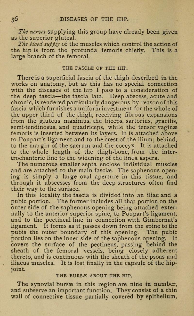 T/ig nerves supplying this group have already been given as the superior gluteal. The blood supply of the muscles which control the action of the hip is from the profunda femoris chiefly. This is a large branch of the femoral. THE FASCIA OF THE HIP. There is a superficial fascia of the thigh described in the works on anatomy, but as this has no special connection with the diseases of the hip I pass to a consideration of the deep fascia—the fascia lata. Deep abscess, acute and chronic, is rendered particularly dangerous by reason of this fascia which furnishes a uniform investment for the whole of the upper third of the thigh, receiving fibrous expansions from the gluteus maximus, the biceps, sartorius, gracilis, semi-tendinosus, and quadriceps, while the tensor vaginae femoris is inserted between its layers. It is attached above to Poupart's ligament and to the crest of the ilium; behind, to the margin of the sacrum and the coccyx. It is attached to the whole length of the thigh-bone, from the inter- trochanteric line to the widening of the linea aspera. The numerous smaller septa enclose individual muscles and are attached to the main fasciae. The saphenous open- ing is simply a large oval aperture in this tissue, and through it abscesses from the deep structures often find their way to the surface. In this locality the fascia is divided into an iliac and a pubic portion. The former includes all that portion on the outer side of the saphenous opening being attached exter- nally to the anterior superior spine, to Poupart's ligament, and to the pectineal line in connection with Gimbernat's ligament. It forms as it passes down from the spine to the pubis the outer boundary of this opening. The pubic portion lies on the inner side of the saphenous opening. It covers the surface of the pectineus, passing behind the sheath of the femoral vessels, being closely adherent thereto, and is continuous with the sheath of the psoas and iliacus muscles. It is lost finally in the capsule of the hip- joint. THE BURSiE ABOUT THE HIP. The synovial bursae in this region are nine in number, and subserve an important function. They consist of a thin wall of connective tissue partially covered by epithelium,