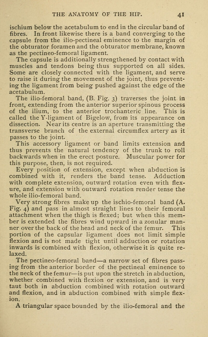 ischium below the acetabulum to end in the circular band of fibres. In front likewise there is a band converging to the capsule from the ilio-pectineal eminence to the margin of the obturator foramen and the obturator membrane, known as the pectineo-femoral ligament. The capsule is additionally strengthened by contact with muscles and tendons being thus supported on all sides. Some are closely connected with the ligament, and serve to raise it during the movement of the joint, thus prevent- ing the ligament from being pushed against the edge of the acetabulum. The ilio-femoral. band, (B. Fig. 3) traverses the joint in front, extending from the anterior superior spinous process of the ilium, to the anterior trochanteric line. This is called the Y-ligament of Bigelow, from its appearance on dissection. Near its centre is an aperture transmitting the transverse branch of the external circumflex artery as it passes to the joint. This accessory ligament or band limits extension and thus prevents the natural tendency of the trunk to roll backwards when in the erect posture. Muscular power for this purpose, then, is not required. Every position of extension, except when abduction is combined with it, renders the band tense. Adduction with complete extension, outward rotation even with flex- ure, and extension with outward rotation render tense the whole ilio-femoral band. Very strong fibres make up the ischio-femoral band (A. Fig. 4) and pass in almost straight lines to their femoral attachment when the thigh is flexed; but when this mem- ber is extended the fibres wind upward in a zonular man- ner over the back of the head and neck of the femur. This portion of the capsular ligament does not limit simple flexion and is not made tight until adduction or rotation inwards is combined with flexion, otherwise it is quite re- laxed. The pectineo-femoral band—a narrow set of fibres pass- ing from the anterior border of the pectineal eminence to the neck of the femur—is put upon the stretch in abduction, whether combined with flexion or extension, and is very taut both in abduction combined with rotation outward and flexion, and in abduction combined with simple flex- ion. A triangular space bounded by the ilio-femoral and the