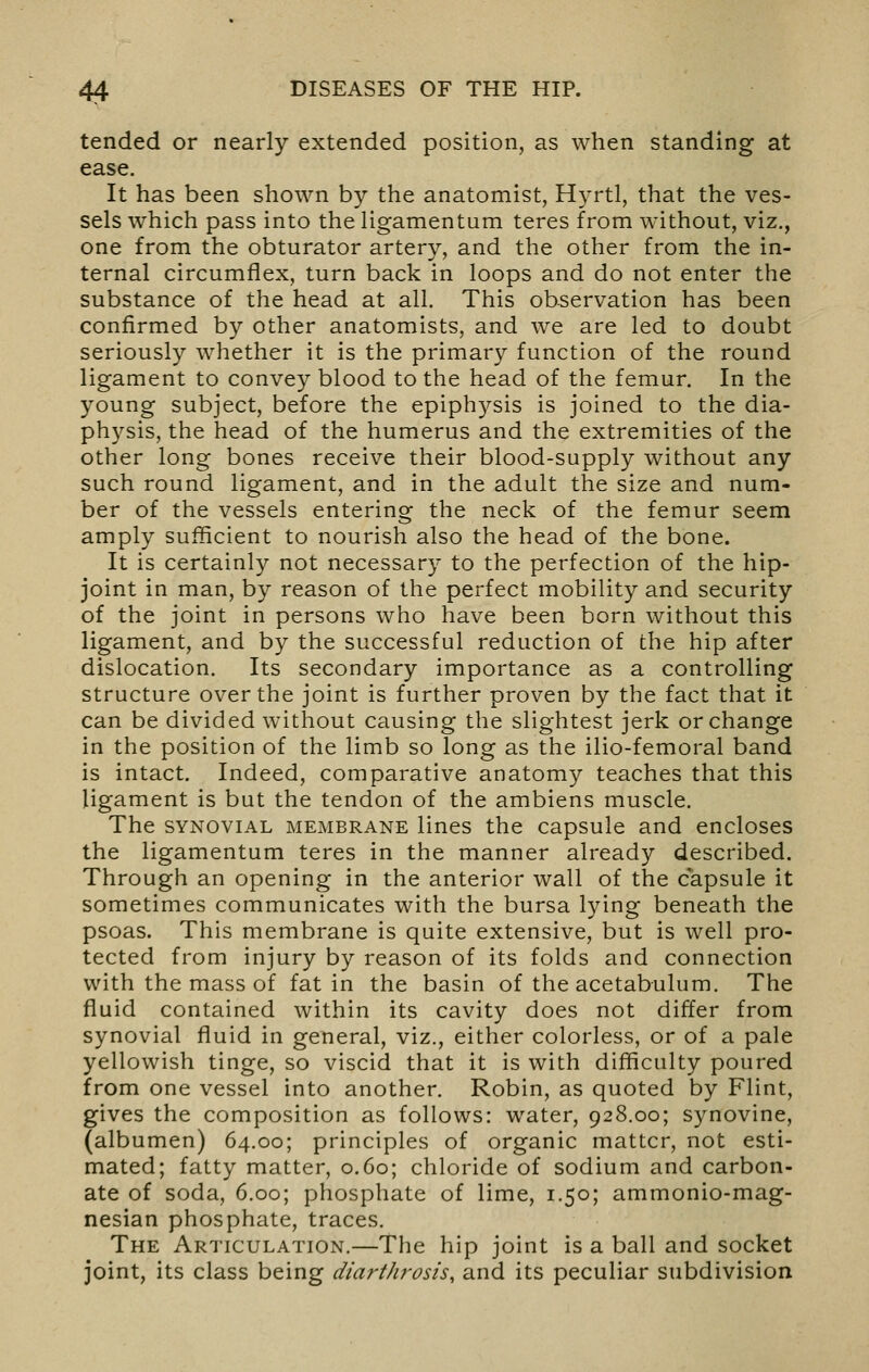 tended or nearly extended position, as when standing at ease. It has been shown by the anatomist, Hyrtl, that the ves- sels which pass into the ligamentam teres from without, viz., one from the obturator artery, and the other from the in- ternal circumflex, turn back in loops and do not enter the substance of the head at all. This ob-servation has been confirmed by other anatomists, and we are led to doubt seriously whether it is the primary function of the round ligament to convey blood to the head of the femur. In the young subject, before the epiphysis is joined to the dia- physis, the head of the humerus and the extremities of the other long bones receive their blood-supply without any such round ligament, and in the adult the size and num- ber of the vessels entering the neck of the femur seem amply sufficient to nourish also the head of the bone. It is certainly not necessary to the perfection of the hip- joint in man, by reason of the perfect mobility and security of the joint in persons who have been born without this ligament, and by the successful reduction of the hip after dislocation. Its secondary importance as a controlling structure over the joint is further proven by the fact that it can be divided without causing the slightest jerk or change in the position of the limb so long as the ilio-femoral band is intact. Indeed, comparative anatomy teaches that this ligament is but the tendon of the ambiens muscle. The SYNOVIAL MEMBRANE Hues the capsule and encloses the ligamentum teres in the manner already described. Through an opening in the anterior wall of the capsule it sometimes communicates with the bursa lying beneath the psoas. This membrane is quite extensive, but is well pro- tected from injury by reason of its folds and connection with the mass of fat in the basin of the acetabulum. The fluid contained within its cavity does not differ from synovial fluid in general, viz., either colorless, or of a pale yellowish tinge, so viscid that it is with difficulty poured from one vessel into another. Robin, as quoted by Flint, gives the composition as follows: water, 928.00; synovine, (albumen) 64.00; principles of organic matter, not esti- mated; fatty matter, 0.60; chloride of sodium and carbon- ate of soda, 6.00; phosphate of lime, 1.50; ammonio-mag- nesian phosphate, traces. The Articulation.—The hip joint is a ball and socket joint, its class being diarthrosis, and its peculiar subdivision