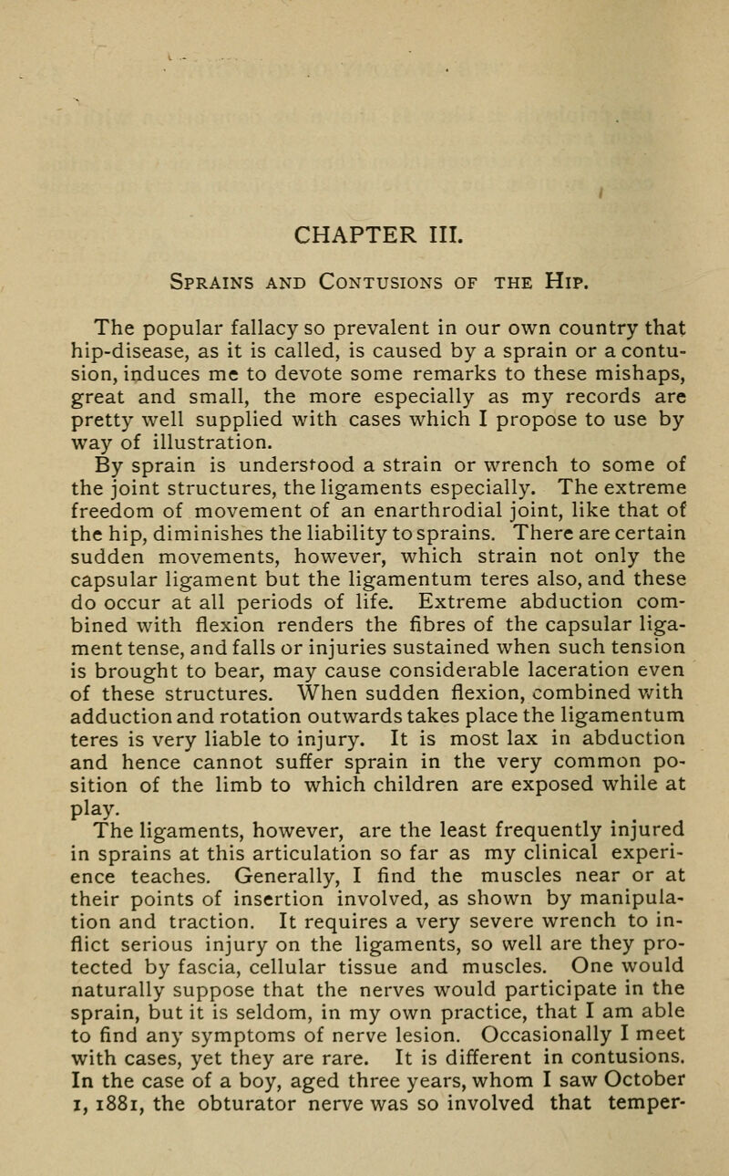 CHAPTER III. Sprains and Contusions of the Hip. The popular fallacy so prevalent in our own country that hip-disease, as it is called, is caused by a sprain or a contu- sion, induces me to devote some remarks to these mishaps, great and small, the more especially as my records are pretty well supplied with cases which I propose to use by way of illustration. By sprain is understood a strain or wrench to some of the joint structures, the ligaments especially. The extreme freedom of movement of an enarthrodial joint, like that of the hip, diminishes the liability to sprains. There are certain sudden movements, however, which strain not only the capsular ligament but the ligamentum teres also, and these do occur at all periods of life. Extreme abduction com- bined with flexion renders the fibres of the capsular liga- ment tense, and falls or injuries sustained when such tension is brought to bear, may cause considerable laceration even of these structures. When sudden flexion, combined v/ith adduction and rotation outwards takes place the ligamentum teres is very liable to injury. It is most lax in abduction and hence cannot suffer sprain in the very common po- sition of the limb to which children are exposed while at play. The ligaments, however, are the least frequently injured in sprains at this articulation so far as my clinical experi- ence teaches. Generally, I find the muscles near or at their points of insertion involved, as shown by manipula- tion and traction. It requires a very severe wrench to in- flict serious injury on the ligaments, so well are they pro- tected by fascia, cellular tissue and muscles. One would naturally suppose that the nerves would participate in the sprain, but it is seldom, in my own practice, that I am able to find any symptoms of nerve lesion. Occasionally I meet with cases, yet they are rare. It is different in contusions. In the case of a boy, aged three years, whom I saw October I, 1881, the obturator nerve was so involved that temper-