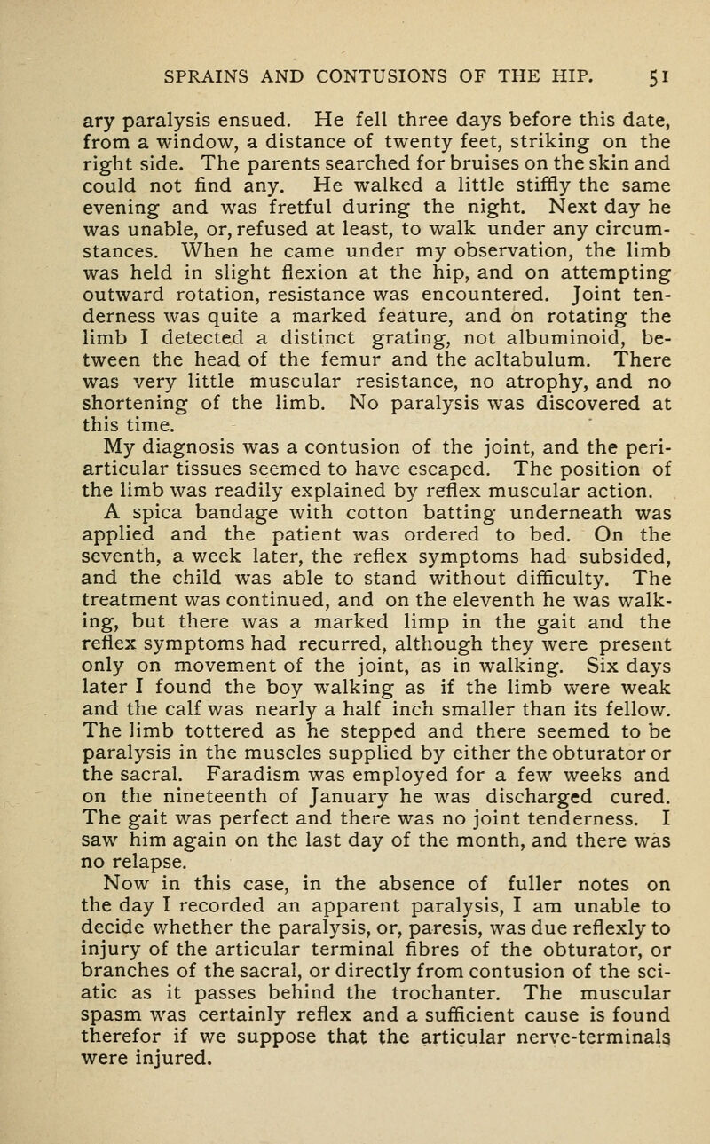 ary paralysis ensued. He fell three days before this date, from a window, a distance of twenty feet, striking on the right side. The parents searched for bruises on the skin and could not find any. He walked a little stiffly the same evening and was fretful during the night. Next day he was unable, or, refused at least, to walk under any circum- stances. When he came under my observation, the limb was held in slight flexion at the hip, and on attempting outward rotation, resistance was encountered. Joint ten- derness was quite a marked feature, and on rotating the limb I detected a distinct grating, not albuminoid, be- tween the head of the femur and the acltabulum. There was very little muscular resistance, no atrophy, and no shortening of the limb. No paralysis was discovered at this time. My diagnosis was a contusion of the joint, and the peri- articular tissues seemed to have escaped. The position of the limb was readily explained by reflex muscular action. A spica bandage with cotton batting underneath was applied and the patient was ordered to bed. On the seventh, a week later, the reflex symptoms had subsided, and the child was able to stand without difficulty. The treatment was continued, and on the eleventh he was walk- ing, but there was a marked limp in the gait and the reflex symptoms had recurred, although they were present only on movement of the joint, as in walking. Six days later I found the boy walking as if the limb were weak and the calf was nearly a half inch smaller than its fellow. The limb tottered as he stepped and there seemed to be paralysis in the muscles supplied by either the obturator or the sacral. Faradism was employed for a few weeks and on the nineteenth of January he was discharged cured. The gait was perfect and there was no joint tenderness. I saw him again on the last day of the month, and there was no relapse. Now in this case, in the absence of fuller notes on the day I recorded an apparent paralysis, I am unable to decide whether the paralysis, or, paresis, was due reflexly to injury of the articular terminal fibres of the obturator, or branches of the sacral, or directly from contusion of the sci- atic as it passes behind the trochanter. The muscular spasm was certainly reflex and a sufficient cause is found therefor if we suppose that the articular nerve-terminalg were injured.