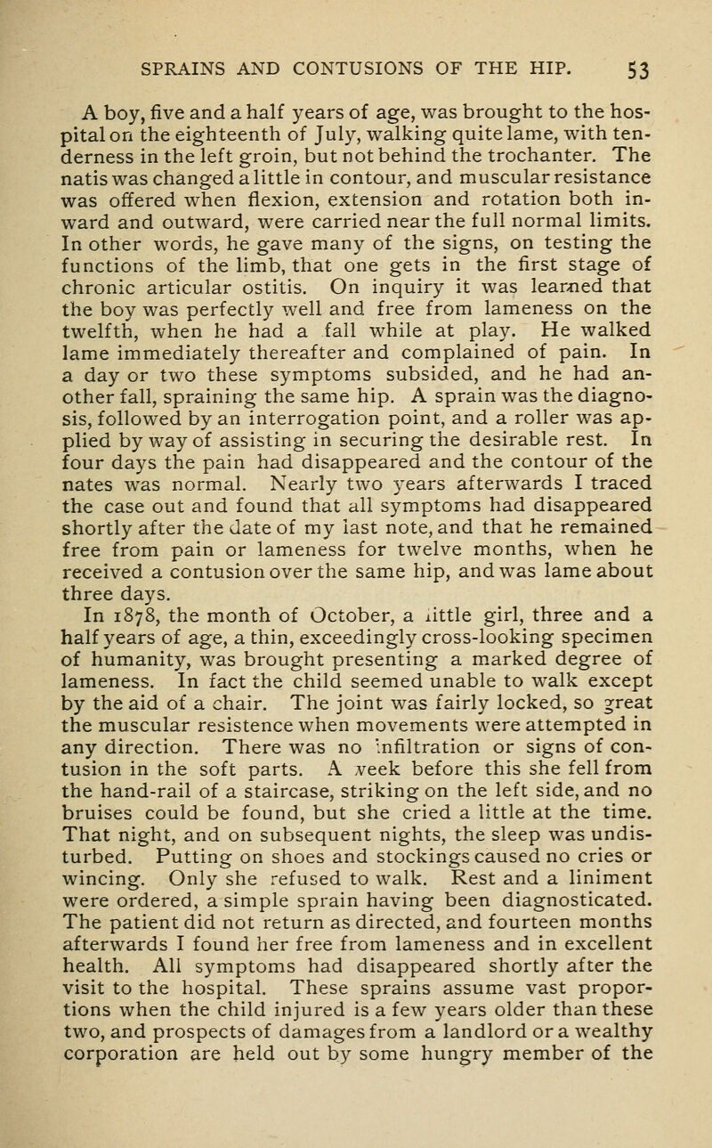 A boy, five and a half years of age, was brought to the hos- pital on the eighteenth of July, walking quite lame, with ten- derness in the left groin, but not behind the trochanter. The natis was changed a little in contour, and muscular resistance was offered when flexion, extension and rotation both in- ward and outward, were carried near the full normal limits. In other words, he gave many of the signs, on testing the functions of the limb, that one gets in the first stage of chronic articular ostitis. On inquiry it was lear>ned that the boy was perfectly well and free from lameness on the twelfth, when he had a fall while at play. He walked lame immediately thereafter and complained of pain. In a day or two these symptoms subsided, and he had an- other fall, spraining the same hip. A sprain was the diagno- sis, followed by an interrogation point, and a roller was ap- plied by way of assisting in securing the desirable rest. In four days the pain had disappeared and the contour of the nates was normal. Nearly two years afterwards I traced the case out and found that all symptoms had disappeared shortly after the date of my last note, and that he remained free from pain or lameness for twelve months, when he received a contusion over the same hip, and was lame about three days. In 1878, the month of October, a xittle girl, three and a half years of age, a thin, exceedingly cross-looking specimen of humanity, was brought presenting a m^arked degree of lameness. In fact the child seemed unable to walk except by the aid of a chair. The joint was fairly locked, so ^reat the muscular resistence when movements were attempted in any direction. There was no mfiltration or signs of con- tusion in the soft parts. A veek before this she fell from the hand-rail of a staircase, striking on the left side, and no bruises could be found, but she cried a little at the time. That night, and on subsequent nights, the sleep was undis- turbed. Putting on shoes and stockings caused no cries or wincing. Only she refused to walk. Rest and a liniment were ordered, a simple sprain having been diagnosticated. The patient did not return as directed, and fourteen months afterwards I found her free from lameness and in excellent health. All symptoms had disappeared shortly after the visit to the hospital. These sprains assume vast propor- tions when the child injured is a few years older than these two, and prospects of damages from a landlord or a wealthy corporation are held out by some hungry member of the