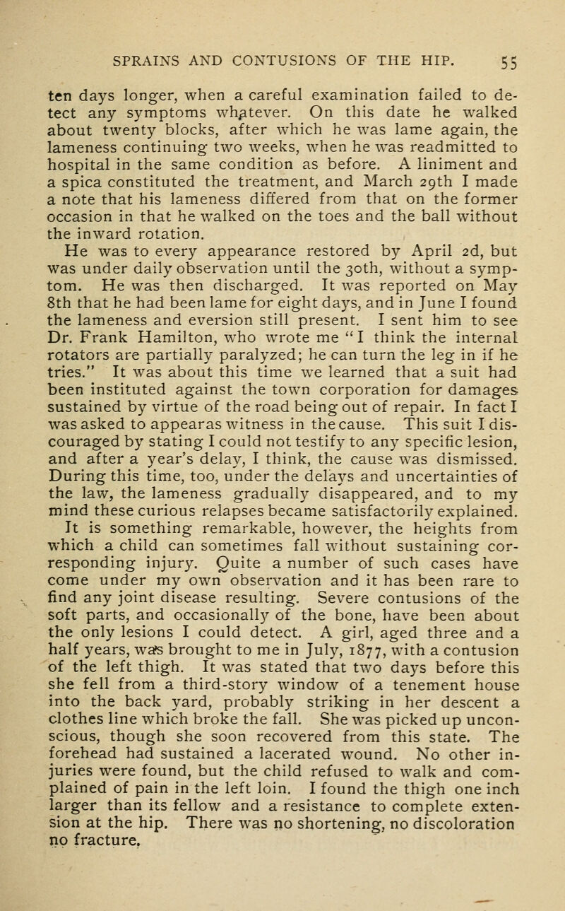 ten days longer, when a careful examination failed to de- tect any symptoms whatever. On this date he walked about twenty blocks, after which he was lame again, the lameness continuing two weeks, when he was readmitted to hospital in the same condition as before. A liniment and a spica constituted the treatment, and March 29th I made a note that his lameness differed from that on the former occasion in that he walked on the toes and the ball without the inward rotation. He was to every appearance restored by April 2d, but was under daily observation until the 30th, without a symp- tom. He was then discharged. It was reported on May 8th that he had been lame for eight days, and in June I found the lameness and eversion still present. I sent him to see Dr. Frank Hamilton, who wrote me I think the internal rotators are partially paralyzed; he can turn the leg in if he tries. It was about this time we learned that a suit had been instituted against the town corporation for damages sustained by virtue of the road being out of repair. In fact I was asked to appearas witness in the cause. This suit I dis- couraged by stating I could not testify to any specific lesion, and after a year's delay, I think, the cause was dismissed. During this time, too, under the delays and uncertainties of the law, the lameness gradually disappeared, and to my mind these curious relapses became satisfactorily explained. It is something remarkable, however, the heights from which a child can sometimes fall without sustaining cor- responding injury. Quite a number of such cases have come under my own observation and it has been rare to find any joint disease resulting. Severe contusions of the soft parts, and occasionally of the bone, have been about the only lesions I could detect. A girl, aged three and a half years, wa?s brought to me in July, 1877, with a contusion of the left thigh. It was stated that two days before this she fell from a third-story window of a tenement house into the back yard, probably striking in her descent a clothes line which broke the fall. She was picked up uncon- scious, though she soon recovered from this state. The forehead had sustained a lacerated wound. No other in- juries were found, but the child refused to walk and com- plained of pain in the left loin. I found the thigh one inch larger than its fellow and a resistance to complete exten- sion at the hip. There was no shortening, no discoloration no fracture.