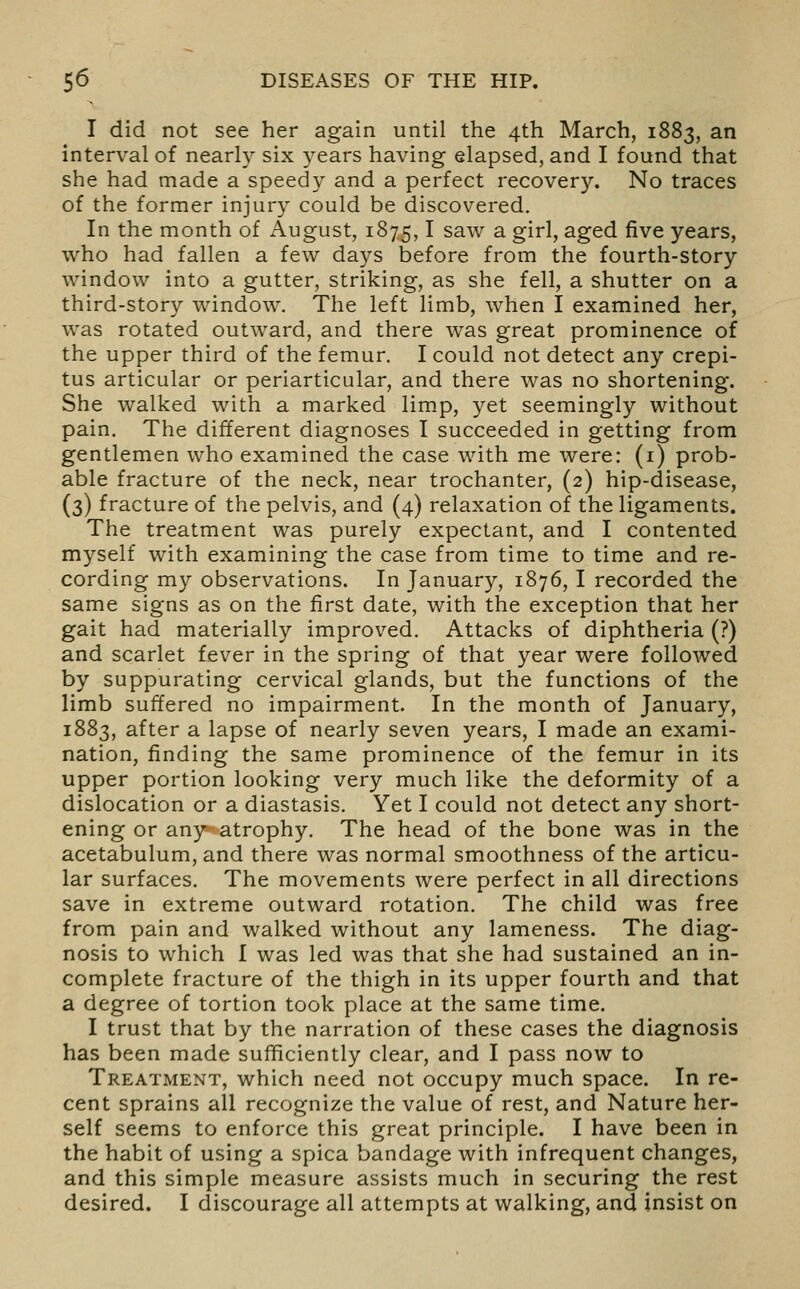 I did not see her again until the 4th March, 1883, an interval of nearly six years having elapsed, and I found that she had made a speedy and a perfect recovery. No traces of the former injury could be discovered. In the month of August, 1875,1 saw a girl, aged five years, who had fallen a few days before from the fourth-story window into a gutter, striking, as she fell, a shutter on a third-story window. The left limb, when I examined her, was rotated outward, and there was great prominence of the upper third of the femur. I could not detect any crepi- tus articular or periarticular, and there was no shortening. She walked with a marked lim.p, j^et seemingly without pain. The different diagnoses I succeeded in getting from gentlemen who examined the case with me were: (i) prob- able fracture of the neck, near trochanter, (2) hip-disease, (3) fracture of the pelvis, and (4) relaxation of the ligaments. The treatment was purely expectant, and I contented myself with examining the case from time to time and re- cording my observations. In January, 1876, I recorded the same signs as on the first date, with the exception that her gait had materially improved. Attacks of diphtheria (?) and scarlet fever in the spring of that year were followed by suppurating cervical glands, but the functions of the limb suffered no impairment. In the month of January, 1883, after a lapse of nearly seven years, I made an exami- nation, finding the same prominence of the femur in its upper portion looking very much like the deformity of a dislocation or a diastasis. Yet I could not detect any short- ening or any atrophy. The head of the bone was in the acetabulum, and there was normal smoothness of the articu- lar surfaces. The movements were perfect in all directions save in extreme outward rotation. The child was free from pain and walked without any lameness. The diag- nosis to which I was led was that she had sustained an in- complete fracture of the thigh in its upper fourth and that a degree of tortion took place at the same time. I trust that by the narration of these cases the diagnosis has been made sufficiently clear, and I pass now to Treatment, which need not occupy much space. In re- cent sprains all recognize the value of rest, and Nature her- self seems to enforce this great principle. I have been in the habit of using a spica bandage with infrequent changes, and this simple measure assists much in securing the rest desired. I discourage all attempts at walking, and insist on