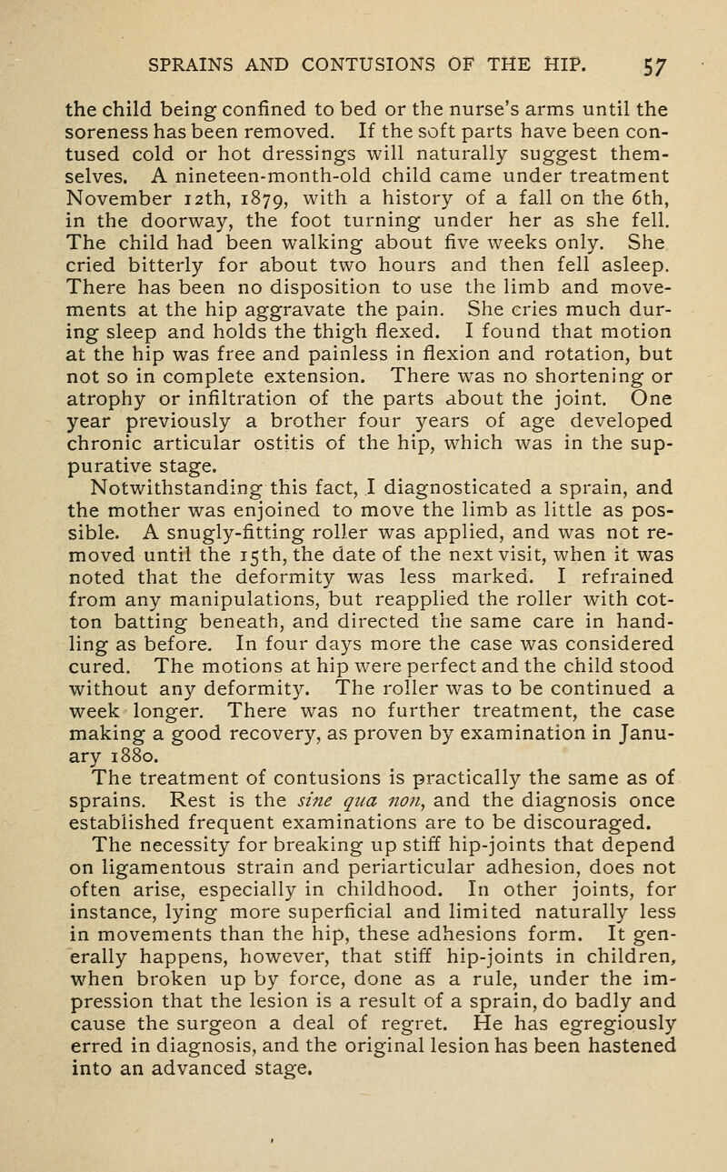 the child being confined to bed or the nurse's arms until the soreness has been removed. If the soft parts have been con- tused cold or hot dressings will naturally suggest them- selves. A nineteen-month-old child came under treatment November 12th, 1879, with a history of a fall on the 6th, in the doorway, the foot turning under her as she fell. The child had been walking about five weeks only. She cried bitterly for about two hours and then fell asleep. There has been no disposition to use the limb and move- ments at the hip aggravate the pain. She cries much dur- ing sleep and holds the thigh flexed. I found that motion at the hip was free and painless in flexion and rotation, but not so in complete extension. There was no shortening or atrophy or infiltration of the parts about the joint. One year previously a brother four years of age developed chronic articular ostitis of the hip, which was in the sup- purative stage. Notwithstanding this fact, I diagnosticated a sprain, and the mother was enjoined to move the limb as little as pos- sible. A snugly-fitting roller was applied, and was not re- moved until the 15th, the date of the next visit, when it was noted that the deformity was less marked. I refrained from any manipulations, but reapplied the roller with cot- ton batting beneath, and directed the same care in hand- ling as before. In four days more the case was considered cured. The motions at hip were perfect and the child stood without any deformity. The roller was to be continued a week longer. There was no further treatment, the case making a good recovery, as proven by examination in Janu- ary 1880. The treatment of contusions is practically the same as of sprains. Rest is the sine qua non, and the diagnosis once established frequent examinations are to be discouraged. The necessity for breaking up stiff hip-joints that depend on ligamentous strain and periarticular adhesion, does not often arise, especially in childhood. In other joints, for instance, lying more superficial and limited naturally less in movements than the hip, these adhesions form. It gen- erally happens, however, that stiff hip-joints in children, when broken up by force, done as a rule, under the im- pression that the lesion is a result of a sprain, do badly and cause the surgeon a deal of regret. He has egregiously erred in diagnosis, and the original lesion has been hastened into an advanced stage.