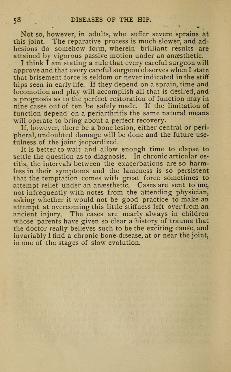 '■^ .*■ ^ Not so, however, in adults, who suffer severe sprains at this joint. The reparative process is much slower, and ad- hesions do somehow form, wherein brilliant results are attained by vigorous passive motion under an anaesthetic. I think I am stating a rule that every careful surgeon will approve and that every careful surgeon observes when I state that brisement force is seldom or never indicated in the stiff hips seen in early life. If they depend on a sprain, time and locomotion and play will accomplish all that is desired, and a prognosis as to the perfect restoration of function may in nine cases out of ten be safely made. If the limitation of function depend on a periarthritis the same natural means will operate to bring about a perfect recovery. If, however, there be a bone lesion, either central or peri- pheral, undoubted damage will be done and the future use- fulness of the joint jeopardized. It is better to wait and allow enough time to elapse to •settle the question as to diagnosis. In chronic articular os- titis, the intervals between the exacerbations are so harm- less in their symptoms and the lameness is so persistent that the temptation comes with great force sometimes to attempt relief under an anaesthetic. Cases are sent to me, not infrequently with notes from the attending physician, asking whether it would not be good practice to make an attempt at overcoming this little stiffness left over from an ancient injury. The cases are nearly always in children whose parents have given so clear a history of trauma that the doctor really believes such to be the exciting cause, and invariably I find a chronic bone-disease, at or near the joint, in one of the stages of slow evolution.