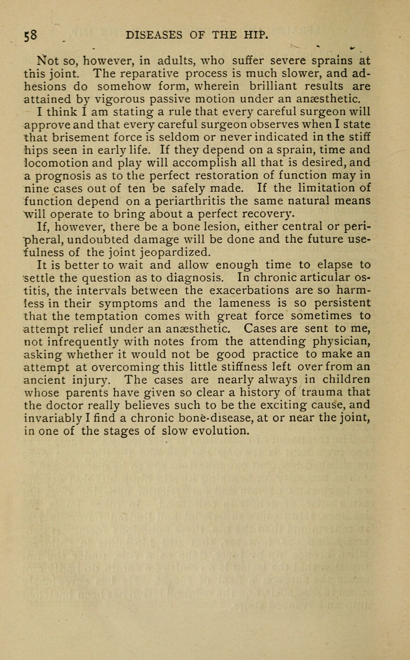 '■^ .*■ ^ Not so, however, in adults, who suffer severe sprains at this joint. The reparative process is much slower, and ad- hesions do somehow form, wherein brilliant results are attained by vigorous passive motion under an anaesthetic. I think I am stating a rule that every careful surgeon will approve and that every careful surgeon observes when I state that brisement force is seldom or never indicated in the stiff hips seen in early life. If they depend on a sprain, time and locomotion and play will accomplish all that is desired, and a prognosis as to the perfect restoration of function may in nine cases out of ten be safely made. If the limitation of function depend on a periarthritis the same natural means will operate to bring about a perfect recovery. If, however, there be a bone lesion, either central or peri- pheral, undoubted damage will be done and the future use- fulness of the joint jeopardized. It is better to wait and allow enough time to elapse to •settle the question as to diagnosis. In chronic articular os- titis, the intervals between the exacerbations are so harm- less in their symptoms and the lameness is so persistent that the temptation comes with great force sometimes to attempt relief under an anaesthetic. Cases are sent to me, not infrequently with notes from the attending physician, asking whether it would not be good practice to make an attempt at overcoming this little stiffness left over from an ancient injury. The cases are nearly always in children whose parents have given so clear a history of trauma that the doctor really believes such to be the exciting cause, and invariably I find a chronic bone-disease, at or near the joint, in one of the stages of slow evolution.