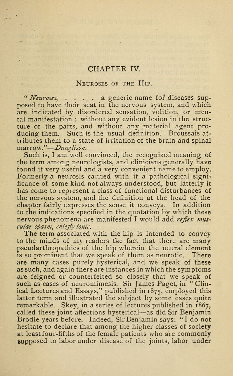 Neuroses of the Hip. Neuroses^ .... a generic name for diseases sup- posed to have their seat in the nervous system, and which are indicated by disordered sensation, volition, or men- tal manifestation : without any evident lesion in the struc- ture of the parts, and without any material agent pro- ducing them. Such is the usual definition. Broussais at- tributes them to a state of irritation of the brain and spinal marrow.''—Dunglison. Such is, I am well convinced, the recognized meaning of the term among neurologists, and clinicians generally have found it very useful and a very convenient name to employ. Formerly a neurosis carried with it a pathological signi- ficance of some kind not always understood, but latterly it has come to represent a class of functional disturbances of the nervous system, and the definition at the head of the chapter fairly expresses the sense it conveys. In addition to the indications specified in the quotation by which these nervous phenomena are manifested I would add rejlex mus- cular spasm, chiefiy tonic. The term associated with the hip is intended to convey to the minds of my readers tke fact that there are many pseudarthropathies of the hip wherein the neural element is so prominent that we speak of them as neurotic. There are many cases purely hysterical, and we speak of these as such, and again there are instances in which the symptoms are feigned or counterfeited so closely that we speak of such as cases of neuromimesis. Sir James Paget, in  Clin- ical Lectures and Essays, published in 1875, employed this latter term and illustrated the subject by some cases quite remarkable. Skey, in a series of lectures published in 1867, called these joint affections hysterical—as did Sir Benjamin Brodie years before. Indeed, Sir Benjamin says: I do not hesitate to declare that among the higher classes of society at least four-fifths of the female patients w^ho are commonly supposed to labor under disease of the joints, labor under