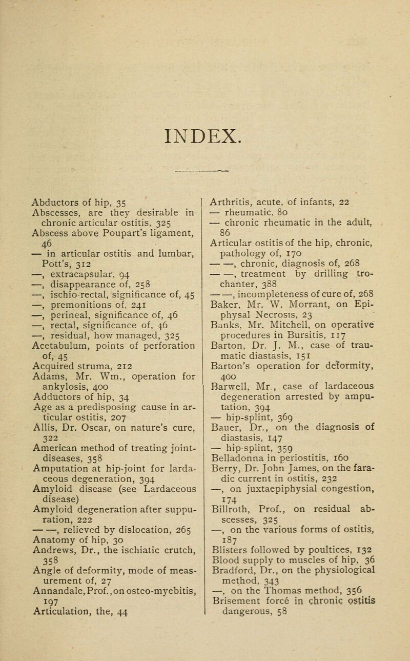INDEX. Abductors of hip, 35 Abscesses, are they desirable in chronic articular ostitis, 325 Abscess above Poupart's ligament, 46 — in articular ostitis and lumbar, Pott's, 312 —, extracapsular, 94 —, disappearance of, 258 —, ischiorectal, significance of, 45 —, premonitions of, 241 —, perineal, significance of, 46 —, rectal, significance of, 46 —, residual, how managed, 325 Acetabulum, points of perforation of, 45 Acquired struma, 212 Adams, Mr. Wm,, operation for ankylosis, 400 Adductors of hip, 34 Age as a predisposing cause in ar- ticular ostitis, 207 Allis, Dr. Oscar, on nature's cure, 322 American method of treating joint- diseases, 358 Amputation at hip-joint for larda- ceous degeneration, 394 Amyloid disease (see Lardaceous disease) Amyloid degeneration after suppu- ration, 222 , relieved by dislocation, 265 Anatomy of hip, 30 Andrews, Dr., the ischiatic crutch, 358 Angle of deformity, mode of meas- urement of, 27 Annandale, Prof., on osteo-myebitis, 197 Articulation, the, 44 Arthritis, acute, of infants, 22 — rheumatic, 80 — chronic rheumatic in the adult, 86 Articular ostitis of the hip, chronic, pathology of, 170 , chronic, diagnosis of, 268 , treatment by drilling tro- chanter, 388 , incompleteness of cure of, 268 Baker, Mr. W. Morrant, on Epi- physal Necrosis, 23 Banks, Mr. Mitchell, on operative procedures in Bursitis, 117 Barton, Dr. J. M., case of trau- matic diastasis, 151 Barton's operation for deformity, 400 Barwell, Mr., case of lardaceous degeneration arrested by ampu- tation, 394 — hip-splint, 369 Bauer, Dr., on the diagnosis of diastasis, 147 — hip-splint, 359 Belladonna in periostitis, 160 Berry, Dr. John Jam.es, on the fara- dic current in ostitis, 232 —, on juxtaepiphysial congestion, 174 Billroth, Prof., on residual ab- scesses, 325 —, on the various forms of ostitis, 187 Blisters followed by poultices, 132 Blood supply to muscles of hip, 36 Bradford, Dr., on the physiological method, 343 —, on the Thomas method, 356 Brisement forc6 in chronic ostitis dangerous, 58