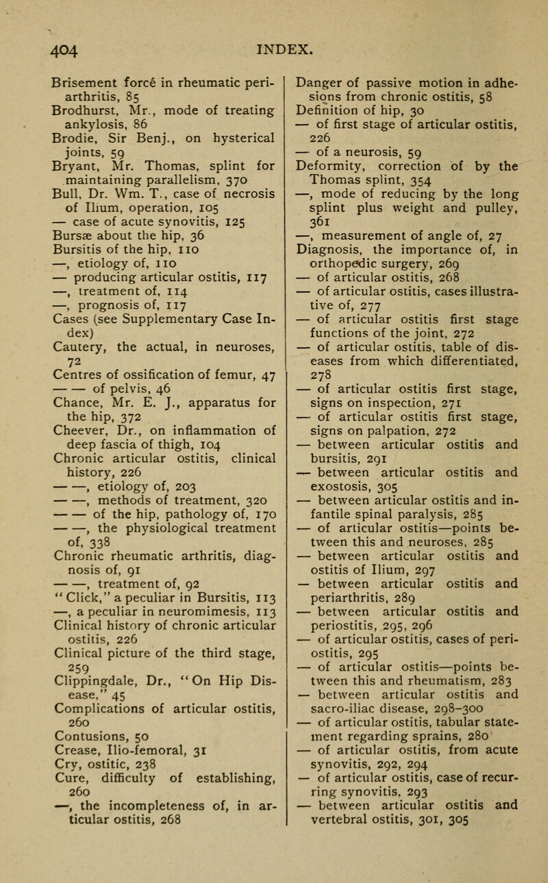 Brisement force in rheumatic peri- arthritis, 85 Brodhurst, Mr., mode of treating ankylosis, 86 Brodie, Sir Benj., on hysterical joints, 59 Bryant, Mr. Thomas, splint for maintaining parallelism, 370 Bull, Dr. Wm. T., case of necrosis of Ilium, operation, 105 — case of acute synovitis, 125 Bursae about the hip, 36 Bursitis of the hip, no —, etiology of, no — producing articular ostitis, 117 —, treatment of, 114 —, prognosis of, 117 Cases (see Supplementary Case In- dex) Cautery, the actual, in neuroses, 72 Centres of ossification of femur, 47 of pelvis, 46 Chance, Mr. E. J., apparatus for the hip, 372 Cheever, Dr., on inflammation of deep fascia of thigh, 104 Chronic articular ostitis, clinical history, 226 , etiology of, 203 , methods of treatment, 320 of the hip, pathology of, 170 , the physiological treatment of, 338 Chronic rheumatic arthritis, diag- nosis of, 91 , treatment of, 92 ** Click, a peculiar in Bursitis, 113 —, a peculiar in neuromimesis, 113 Clinical history of chronic articular ostitis, 226 Clinical picture of the third stage, 259 Clippingdale, Dr., On Hip Dis- ease, 45 Complications of articular ostitis, 260 Contusions, 50 Crease, Ilio-femoral, 31 Cry, ostitic, 238 Cure, difficulty of establishing, 260 —, the incompleteness of, in ar- ticular ostitis, 268 Danger of passive motion in adhe- sions from chronic ostitis, 58 Definition of hip, 30 — of first stage of articular ostitis, 226 — of a neurosis, 59 Deformity, correction of by the Thomas splint, 354 —, mode of reducing by the long splint plus weight and pulley, 361 —, measurement of angle of, 27 Diagnosis, the importance of, in orthopedic surgery, 269 — of articular ostitis, 268 — of articular ostitis, cases illustra- tive of, 277 — of articular ostitis first stage functions of the joint, 272 — of articular ostitis, table of dis- eases from which differentiated, 278 — of articular ostitis first stage, signs on inspection, 271 —' of articular ostitis first stage, signs on palpation, 272 — between articular ostitis and bursitis, 291 — between articular ostitis and exostosis, 305 — between articular ostitis and in- fantile spinal paralysis, 285 — of articular ostitis—points be- tween this and neuroses, 285 — between articular ostitis and ostitis of Ilium, 297 — between articular ostitis and periarthritis, 289 — between articular ostitis and periostitis, 295, 296 — of articular ostitis, cases of peri- ostitis, 295 — of articular ostitis—points be- tween this and rheumatism, 283 — between articular ostitis and sacro-iliac disease, 298-300 — of articular ostitis, tabular state- ment regarding sprains, 280 — of articular ostitis, from acute synovitis, 292, 294 — of articular ostitis, case of recur- ring synovitis, 293 — between articular ostitis and vertebral ostitis, 301, 305