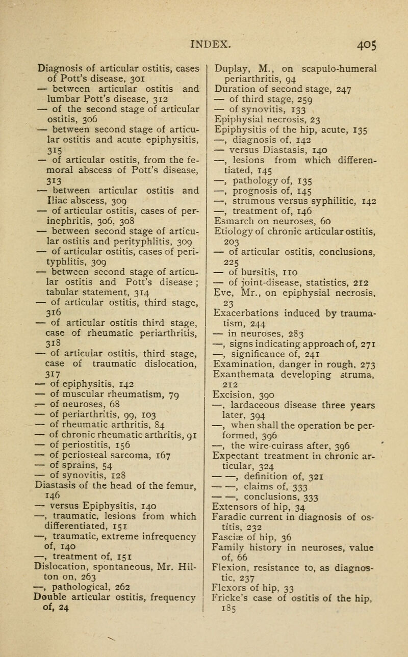 Diagnosis of articular ostitis, cases of Pott's disease, 301 — between articular ostitis and lumbar Pott's disease, 312 — of the second stage of articular ostitis, 306 — between second stage of articu- lar ostitis and acute epiphysitis, 315 — of articular ostitis, from the fe- moral abscess of Pott's disease, 313 — between articular ostitis and Iliac abscess, 309 — of articular ostitis, cases of per- inephritis, 306, 308 — between second stage of articu- lar ostitis and perityphlitis, 309 — of articular ostitis, cases of peri- typhlitis, 309 — between second stage of articu- lar ostitis and Pott's disease ; tabular statement, 314 — of articular ostitis, third stage, 316 — of articular ostitis third stage, case of rheumatic periarthritis, 318 — of articular ostitis, third stage, case of traumatic dislocation, 317 — of epiphysitis, 142 — of muscular rheumatism, 79 ::— of neuroses, 68 — of periarthritis, 99, 103 — of rheumatic arthritis, 84 — of chronic rheumatic arthritis, 91 — of periostitis, 156 — of periosteal sarcoma, 167 — of sprains, 54 — of synovitis, 128 Diastasis of the head of the femur, 146 — versus Epiphysitis, 140 —, traumatic, lesions from which differentiated, 151 —, traumatic, extreme infrequency of, 140 —, treatment of, 151 Dislocation, spontaneous, Mr. Hil- ton on, 263 —, pathological, 262 Double articular ostitis, frequency of, 24 Duplay, M., on scapulo-humeral periarthritis, 94 Duration of second stage, 247 — of third stage, 259 — of synovitis, 133 Epiphysial necrosis, 23 Epiphysitis of the hip, acute, 135 —, diagnosis of, 142 — versus Diastasis, 140 —, lesions from which differen- tiated, 145 —, pathology of, 135 —, prognosis of, 145 —, strumous versus syphilitic, 142 —, treatment of, 146 Esmarch on neuroses, 60 Etiology of chronic articular ostitis, 203 — of articular ostitis, conclusions, 225 — of bursitis, no — of joint-disease, statistics, 212 Eve, Mr., on epiphysial necrosis, 23 Exacerbations induced by trauma- tism, 244 — in neuroses, 283 —, signs indicating approach of, 271 —, significance of, 241 Examination, danger in rough, 273 Exanthemata developing struma, 212 Excision, 390 —, lardaceous disease three years later, 394 —, when shall the operation be per- formed, 396 —, the wirecuirass after, 396 Expectant treatment in chronic ar- ticular, 324 , definition of, 321 , claims of, 333 , conclusions, 333 Extensors of hip, 34 Faradic current in diagnosis of os- titis, 232 Fasciae of hip, 36 Family history in neuroses, value of. 66 Flexion, resistance to, as diagnos- tic, 237 Flexors of hip, 33 Fricke's case of ostitis of the hip, 185