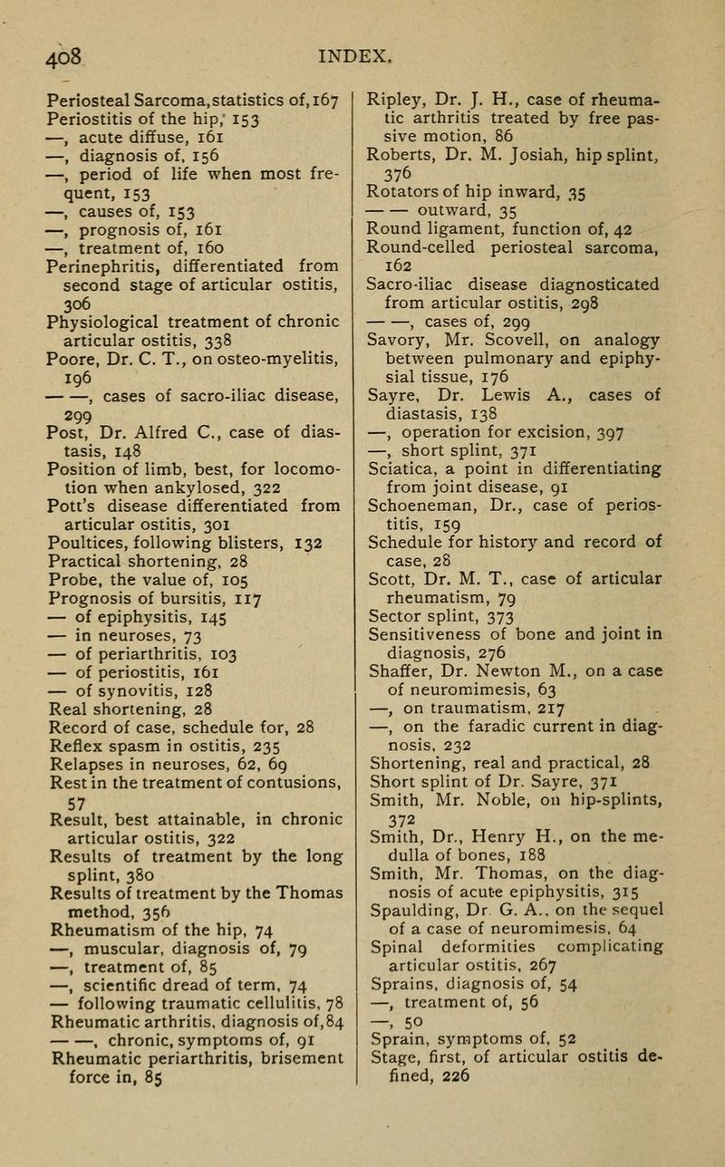 Periosteal Sarcoma,statistics of, 167 Periostitis of the hip, 153 —, acute diffuse, 161 —, diagnosis of, 156 —, period of life when most fre- quent, 153 —, causes of, 153 —, prognosis of, 161 —, treatment of, 160 Perinephritis, differentiated from second stage of articular ostitis, 306 Physiological treatment of chronic articular ostitis, 338 Poore, Dr. C. T., on osteo-myelitis, 196 , cases of sacro-iliac disease, 299 Post, Dr. Alfred C, case of dias- tasis, 148 Position of limb, best, for locomo- tion when ankylosed, 322 Pott's disease differentiated from articular ostitis, 301 Poultices, following blisters, 132 Practical shortening, 28 Probe, the value of, 105 Prognosis of bursitis, 117 — of epiphysitis, 145 — in neuroses, 73 — of periarthritis, 103 — of periostitis, 161 — of synovitis, 128 Real shortening, 28 Record of case, schedule for, 28 Reflex spasm in ostitis, 235 Relapses in neuroses, 62, 69 Rest in the treatment of contusions, 57 Result, best attainable, in chronic articular ostitis, 322 Results of treatment by the long splint, 380 Results of treatment by the Thomas method, 356 Rheumatism of the hip, 74 —, muscular, diagnosis of, 79 —, treatment of, 85 —, scientific dread of term, 74 — following traumatic cellulitis, 78 Rheumatic arthritis, diagnosis of,84 , chronic, symptoms of, 91 Rheumatic periarthritis, brisement force in, 85 Ripley, Dr. J. H., case of rheuma- tic arthritis treated by free pas- sive motion, 86 Roberts, Dr. M. Josiah, hip splint, 376 Rotators of hip inward, 35 outward, 35 Round ligament, function of, 42 Round-celled periosteal sarcoma, 162 Sacro-iliac disease diagnosticated from articular ostitis, 298 , cases of, 299 Savory, Mr. Scovell, on analogy between pulmonary and epiphy- sial tissue, 176 Sayre, Dr. Lewis A., cases of diastasis, 138 —, operation for excision, 397 —, short splint, 371 Sciatica, a point in differentiating from joint disease, 91 Schoeneman, Dr., case of perios- titis, 159 Schedule for history and record of case, 28 Scott, Dr. M. T., case of articular rheumatism, 79 Sector splint, 373 Sensitiveness of bone and joint in diagnosis, 276 Shaffer, Dr. Newton M., on a case of neuromimesis, 63 —, on traumatism, 217 —, on the faradic current in diag- nosis, 232 Shortening, real and practical, 28 Short splint of Dr. Sayre, 371 Smith, Mr. Noble, on hip-splints, 372 Smith, Dr., Henry H., on the me- dulla of bones, 188 Smith, Mr. Thomas, on the diag- nosis of acute epiphysitis, 315 Spaulding, Dr G. A., on the sequel of a case of neuromimesis, 64 Spinal deformities complicating articular o.'^titis, 267 Sprains, diagnosis of, 54 —, treatment of, 56 —, 50 Sprain, symptoms of, 52 Stage, first, of articular ostitis de- fined, 226