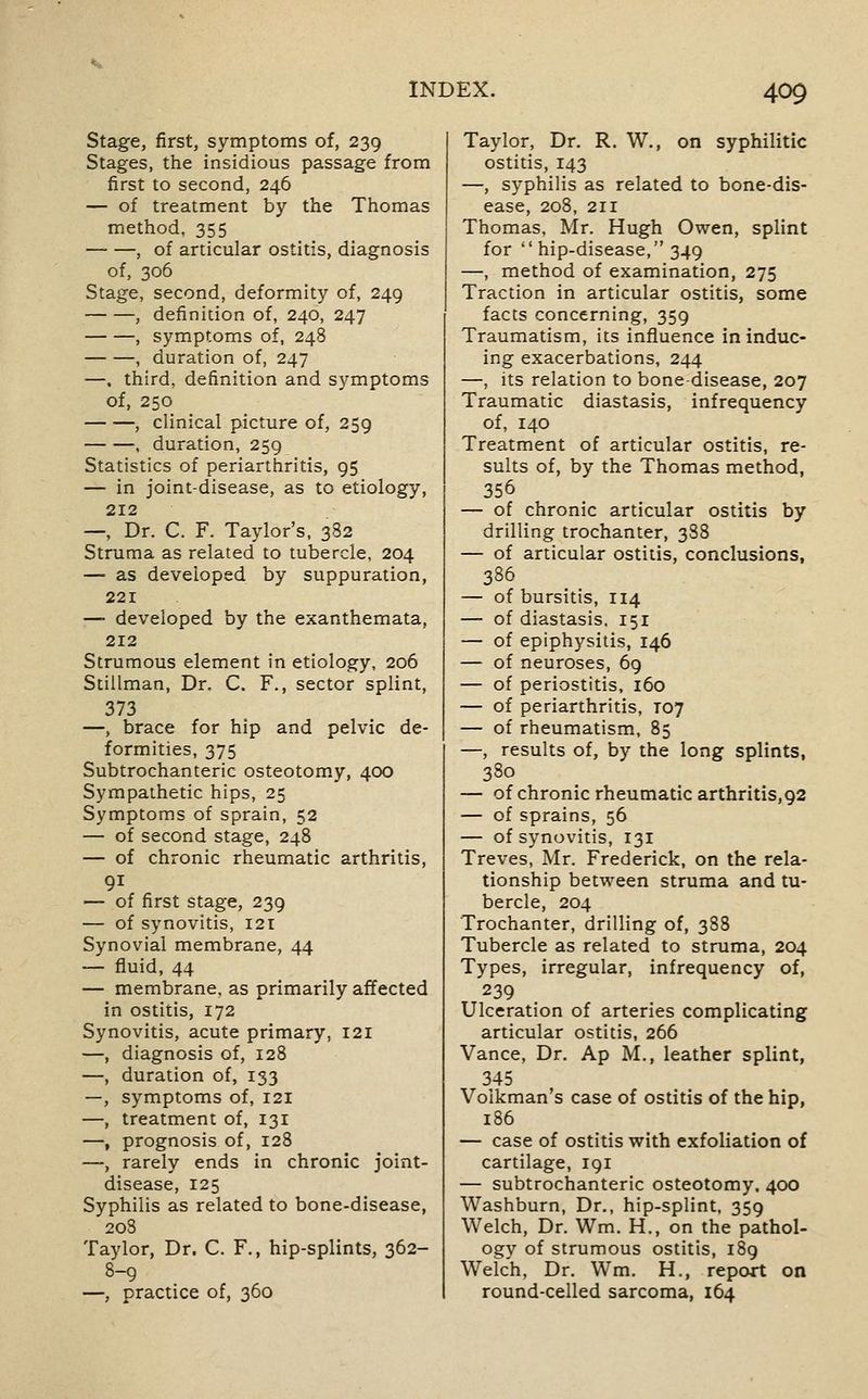 Stage, first, symptoms of, 239 Stages, the insidious passage from first to second, 246 — of treatment by the Thomas method, 355 , of articular ostitis, diagnosis of, 306 Stage, second, deformity of, 249 , definition of, 240, 247 , symptoms of, 248 , duration of, 247 —. third, definition and symptoms of, 250 , clinical picture of, 259 , duration, 259 Statistics of periarthritis, 95 — in joint-disease, as to etiology, 212 —, Dr. C. F. Taylor's, 382 Struma as related to tubercle, 204 — as developed by suppuration, 221 — developed by the exanthemata, 212 Strumous element in etiology, 206 Stillman, Dr, C. F., sector splint, 373 —, brace for hip and pelvic de- formities, 375 Subtrochanteric osteotomy, 400 Sympathetic hips, 25 Symptoms of sprain, 52 — of second stage, 248 — of chronic rheumatic arthritis, — of first stage, 239 — of synovitis, 121 Synovial membrane, 44 — fluid, 44 — membrane, as primarily affected in ostitis, 172 Synovitis, acute primary, 121 —, diagnosis of, 128 —, duration of, 133 —, symptoms of, 121 —, treatment of, 131 —, prognosis of, 128 —, rarely ends in chronic joint- disease, 125 Syphilis as related to bone-disease, 208 Taylor, Dr. C. F., hip-splints, 362- 8-9 —, practice of, 360 Taylor, Dr. R. W., on syphilitic ostitis, 143 —, syphilis as related to bone-dis- ease, 208, 211 Thomas, Mr. Hugh Owen, splint for  hip-disease, 349 —, method of examination, 275 Traction in articular ostitis, some facts concerning, 359 Traumatism, its influence in induc- ing exacerbations, 244 —, its relation to bone-disease, 207 Traumatic diastasis, infrequency of, 140 Treatment of articular ostitis, re- sults of, by the Thomas method, 356 — of chronic articular ostitis by drilling trochanter, 388 — of articular ostitis, conclusions, 386 — of bursitis, 114 — of diastasis. 151 — of epiphysitis, 146 — of neuroses, 69 — of periostitis, 160 — of periarthritis, T07 — of rheumatism, 85 —, results of, by the long splints, 380 — of chronic rheumatic arthritis,92 — of sprains, 56 — of synovitis, 131 Treves, Mr. Frederick, on the rela- tionship between struma and tu- bercle, 204 Trochanter, drilling of, 388 Tubercle as related to struma, 204 Types, irregular, infrequency of, 239 Ulceration of arteries complicating articular ostitis, 266 Vance, Dr. Ap M., leather splint, 345 Volkman's case of ostitis of the hip, 186 — case of ostitis with exfoliation of cartilage, 191 — subtrochanteric osteotomy, 400 Washburn, Dr., hip-splint, 359 Welch, Dr. Wm. H., on the pathol- ogy of strumous ostitis, 189 Welch, Dr. Wm. H., report on round-celled sarcoma, 164