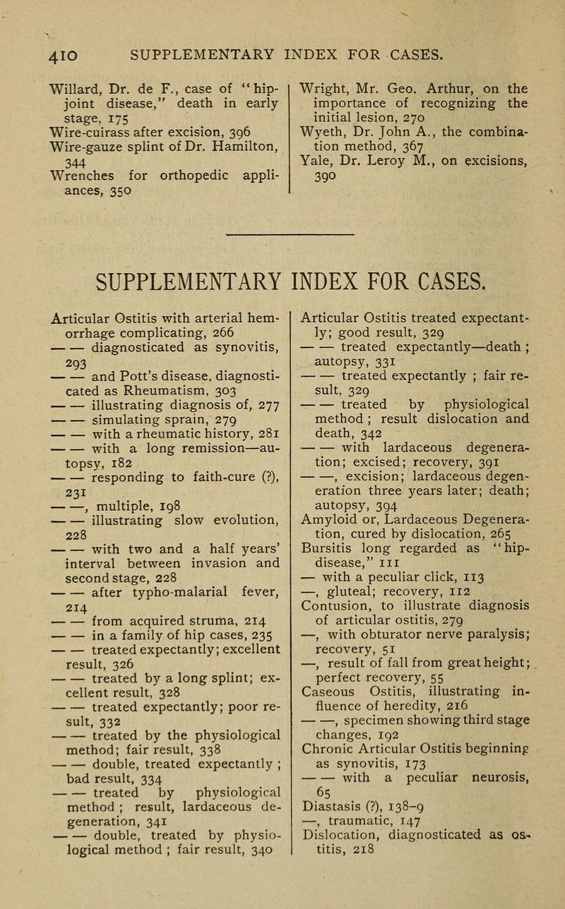 Willard, Dr. de F., case of hip- joint disease, death in early stage, 175 Wire-cuirass after excision, 396 Wire-gauze splint of Dr. Hamilton, 344 Wrenches for orthopedic appli- ances, 350 Wright, Mr. Geo. Arthur, on the importance of recognizing the initial lesion, 270 Wyeth, Dr. John A., the combina- tion method, 367 Yale, Dr. Leroy M., on excisions, SUPPLEMENTARY INDEX FOR CASES. Articular Ostitis with arterial hem- orrhage complicating, 266 diagnosticated as synovitis, 293 and Pott's disease, diagnosti- cated as Rheumatism, 303 illustrating diagnosis of, 277 simulating sprain, 279 with a rheumatic history, 281 with a long remission—au- topsy, 182 responding to faith-cure (?), 231 , multiple, 198 illustrating slow evolution, 228 with two and a half years' interval between invasion and second stage, 228 after typho-malarial fever, 214 from acquired struma, 214 in a family of hip cases, 235 treated expectantly; excellent result, 326 treated by a long splint; ex- cellent result, 328 treated expectantly; poor re- sult, 332 treated by the physiological method; fair result, 338 double, treated expectantly ; bad result, 334 treated by physiological method ; result, lardaceous de- generation, 341 double, treated by physio- logical method ; fair result, 340 Articular Ostitis treated expectant- ly; good result, 329 treated expectantly—death ; autopsy, 331 treated expectantly ; fair re- sult, 329 treated by physiological method ; result dislocation and death, 342 with lardaceous degenera- tion; excised; recovery, 391 , excision; lardaceous degen- eration three years later; death; autopsy, 394 Amyloid or, Lardaceous Degenera- tion, cured by dislocation, 265 Bursitis long regarded as hip- disease, III — with a peculiar click, 113 —, gluteal; recovery, 112 Contusion, to illustrate diagnosis of articular ostitis, 279 —, with obturator nerve paralysis; recovery, 51 —, result of fall from great height; perfect recovery, 55 Caseous Ostitis, illustrating in- fluence of heredity, 216 , specimen showing third stage changes, 192 Chronic Articular Ostitis beginning as synovitis, 173 with a peculiar neurosis, 65 Diastasis (?), 138-9 —, traumatic, 147 Dislocation, diagnosticated as qs^ titis, 218