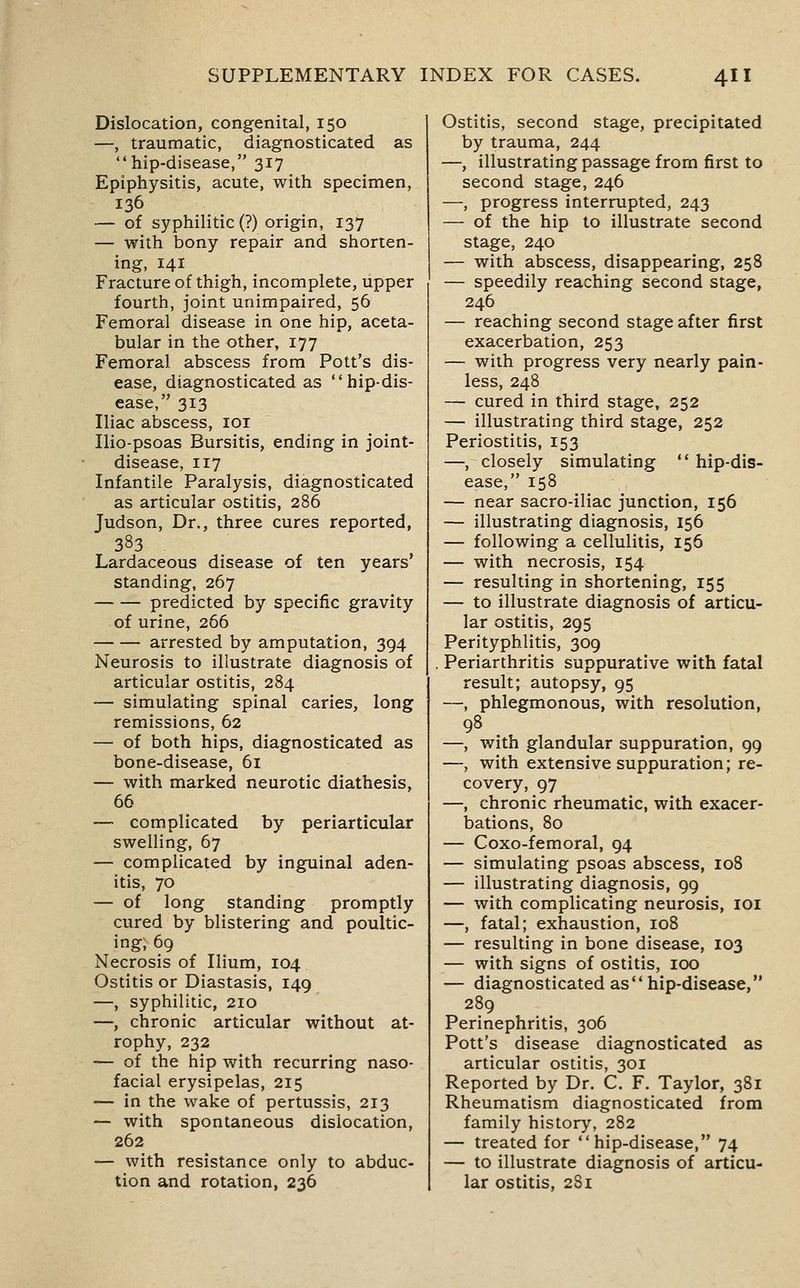 Dislocation, congenital, 150 —, traumatic, diagnosticated as hip-disease, 317 Epiphysitis, acute, with specimen, 136 — of syphilitic (?) origin, 137 — with bony repair and shorten- ing, 141 Fracture of thigh, incomplete, upper fourth, joint unimpaired, 56 Femoral disease in one hip, aceta- bular in the other, 177 Femoral abscess from Pott's dis- ease, diagnosticated as hip-dis- ease, 313 Iliac abscess, loi Ilio-psoas Bursitis, ending in joint- disease, 117 Infantile Paralysis, diagnosticated as articular ostitis, 286 Judson, Dr., three cures reported, 383 Lardaceous disease of ten years' standing, 267 predicted by specific gravity of urine, 266 arrested by amputation, 394 Neurosis to illustrate diagnosis of articular ostitis, 284 — simulating spinal caries, long remissions, 62 — of both hips, diagnosticated as bone-disease, 61 — with marked neurotic diathesis, 66 — complicated by periarticular swelling, 67 — complicated by inguinal aden- itis, 70 — of long standing promptly cured by blistering and poultic- ing, 69 Necrosis of Ilium, 104 Ostitis or Diastasis, 149 —, syphilitic, 210 —, chronic articular without at- rophy, 232 — of the hip with recurring naso- facial erysipelas, 215 — in the wake of pertussis, 213 — with spontaneous dislocation, 262 — with resistance only to abduc- tion and rotation, 236 Ostitis, second stage, precipitated by trauma, 244 —, illustrating passage from first to second stage, 246 —, progress interrupted, 243 — of the hip to illustrate second stage, 240 — with abscess, disappearing, 258 — speedily reaching second stage, 246 — reaching second stage after first exacerbation, 253 — with progress very nearly pain- less, 248 — cured in third stage, 252 — illustrating third stage, 252 Periostitis, 153 —, closely simulating hip-dis- ease, 158 — near sacro-iliac junction, 156 — illustrating diagnosis, 156 — following a cellulitis, 156 — with necrosis, 154 — resulting in shortening, 155 — to illustrate diagnosis of articu- lar ostitis, 295 Perityphlitis, 309 Periarthritis suppurative with fatal result; autopsy, 95 —, phlegmonous, with resolution, 98 —, with glandular suppuration, 99 —, with extensive suppuration; re- covery, 97 —, chronic rheumatic, with exacer- bations, 80 — Coxo-femoral, 94 — simulating psoas abscess, 108 — illustrating diagnosis, 99 — with complicating neurosis, loi —, fatal; exhaustion, 108 — resulting in bone disease, 103 — with signs of ostitis, 100 — diagnosticated as hip-disease, 289 Perinephritis, 306 Pott's disease diagnosticated as articular ostitis, 301 Reported by Dr. C. F. Taylor, 381 Rheumatism diagnosticated from family history, 282 — treated for hip-disease, 74 — to illustrate diagnosis of articu- lar ostitis, 281