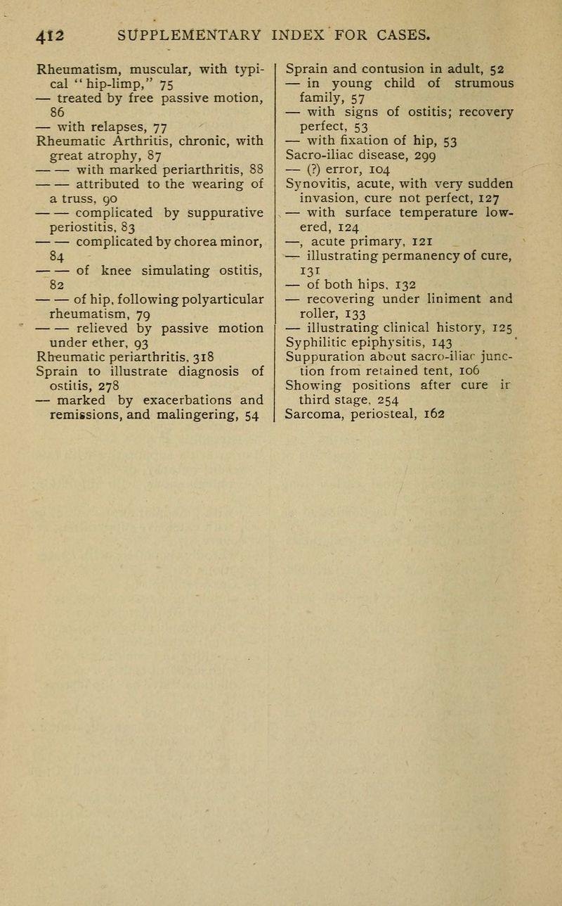 Rheumatism, muscular, with typi- cal  hip-limp, 75 — treated by free passive motion, 86 — with relapses, 77 Rheumatic Arthritis, chronic, with great atrophy, 87 with marked periarthritis, 88 attributed to the wearing of a truss, go complicated by suppurative periostitis, 83 complicated by chorea minor, 84 of knee simulating ostitis, 82 of hip. following polyarticular rheumatism, 79 relieved by passive motion under ether, 93 Rh-eumatic periarthritis. 318 Sprain to illustrate diagnosis of ostitis, 278 — marked by exacerbations and remissions, and malingering, 54 Sprain and contusion in adult, 52 — in young child of strumous family, 57 — with signs of ostitis; recovery perfect, 53 — with fixation of hip, 53 Sacro-iliac disease, 299 — (?) error, 104 Synovitis, acute, with very sudden invasion, cure not perfect, 127 — with surface temperature low- ered, 124 —, acute primary, 121 — illustrating permanency of cure, — of both hips. 132 — recovering under liniment and roller, 133 — illustrating clinical history, 125 Syphilitic epiphysitis, 143 Suppuration about sacro-iliar junc- tion from retained tent, 106 Showing positions after cure ir third stage. 254 Sarcoma, periosteal, 162