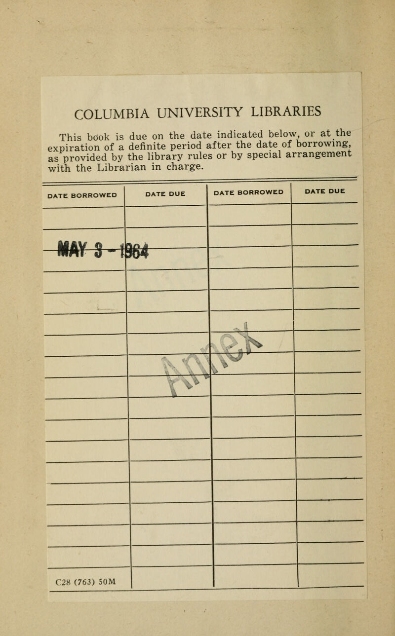 COLUMBIA UNIVERSITY LIBRARIES This book is due on the date indicated below, or at the expiration of a definite period after the date of borrowing, as provided by the library rules or by special arrangement with the Librarian in charge. DATE BORROWED DATE DUE DATE BORROWED DATE DUE iiAV O 4 \rk it mm 3 -1 m 1 i V' C28 (763) 50M