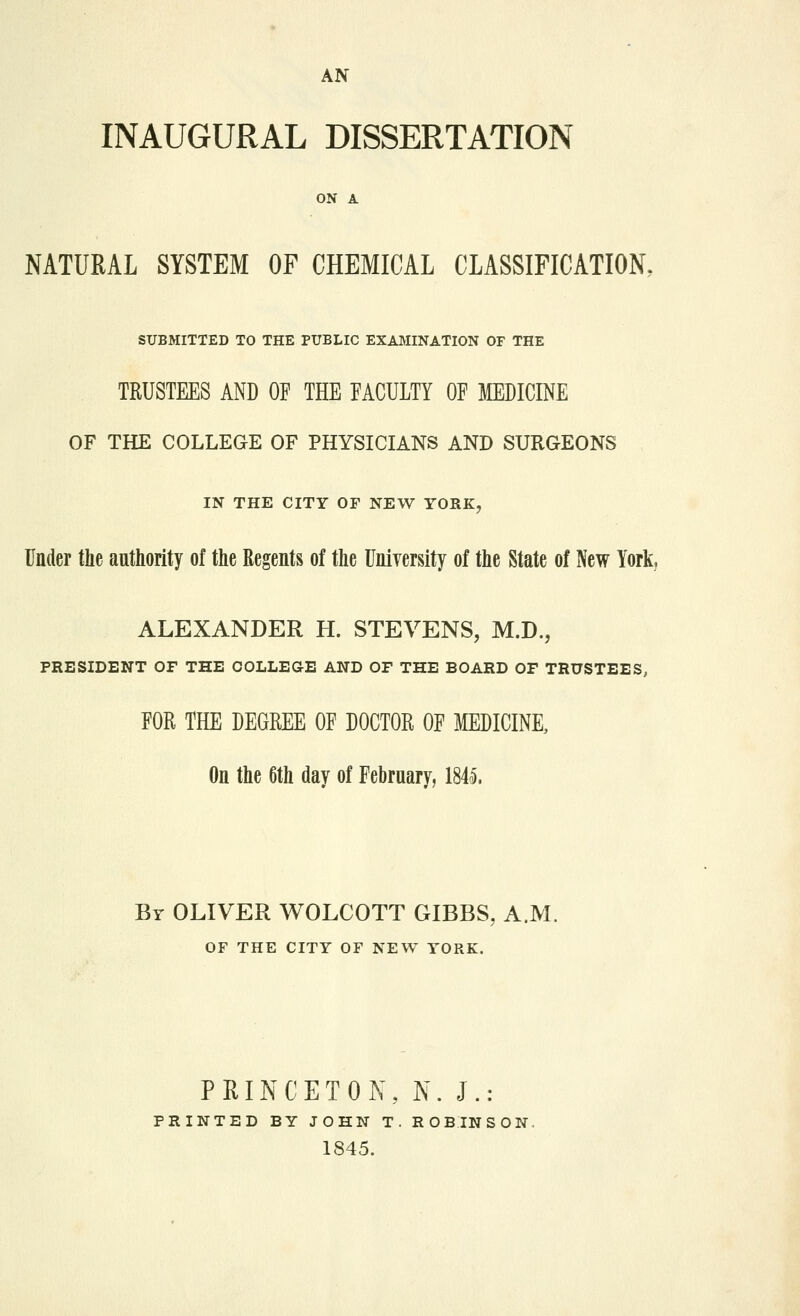 AN INAUGURAL DISSERTATION ON A NATURAL SYSTEM OF CHEMICAL CLASSIFICATION. SUBMITTED TO THE PUBLIC EXAMINATION OF THE TRUSTEES AND OF THE FACULTY OF MEDICINE OF THE COLLEGE OF PHYSICIANS AND SURGEONS IN THE CITY OF NEW YORK, Under the authority of the Regents of the University of the State of New York, ALEXANDER H. STEVENS, M.D., PRESIDENT OF THE COLLEGE AND OF THE BOARD OF TRUSTEES, FOR THE DEGREE OF DOCTOR OF MEDICINE, On the 6th day of February, 1845. By OLIVER WOLCOTT GIBBS, A.M. OF THE CITY OF NEW YORK. PRINCETON, N. J.: PRINTED BY JOHN T. ROBINSON. 1845.