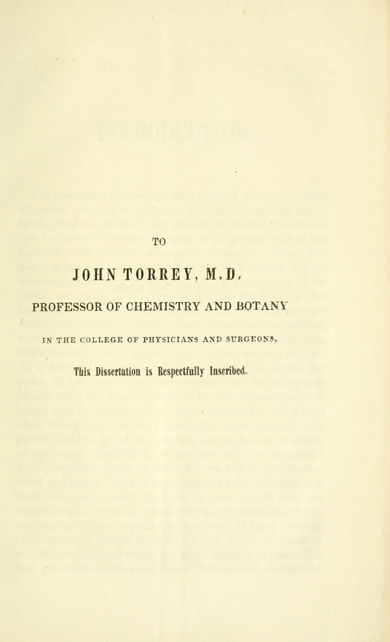 TO JOHN TORREY, M,B, PROFESSOR OF CHEMISTRY AND BOTANY IN THE COLLEGE OF PHYSICIANS AND SURGEONS. This Dissertation is Respectfully Inscribed.