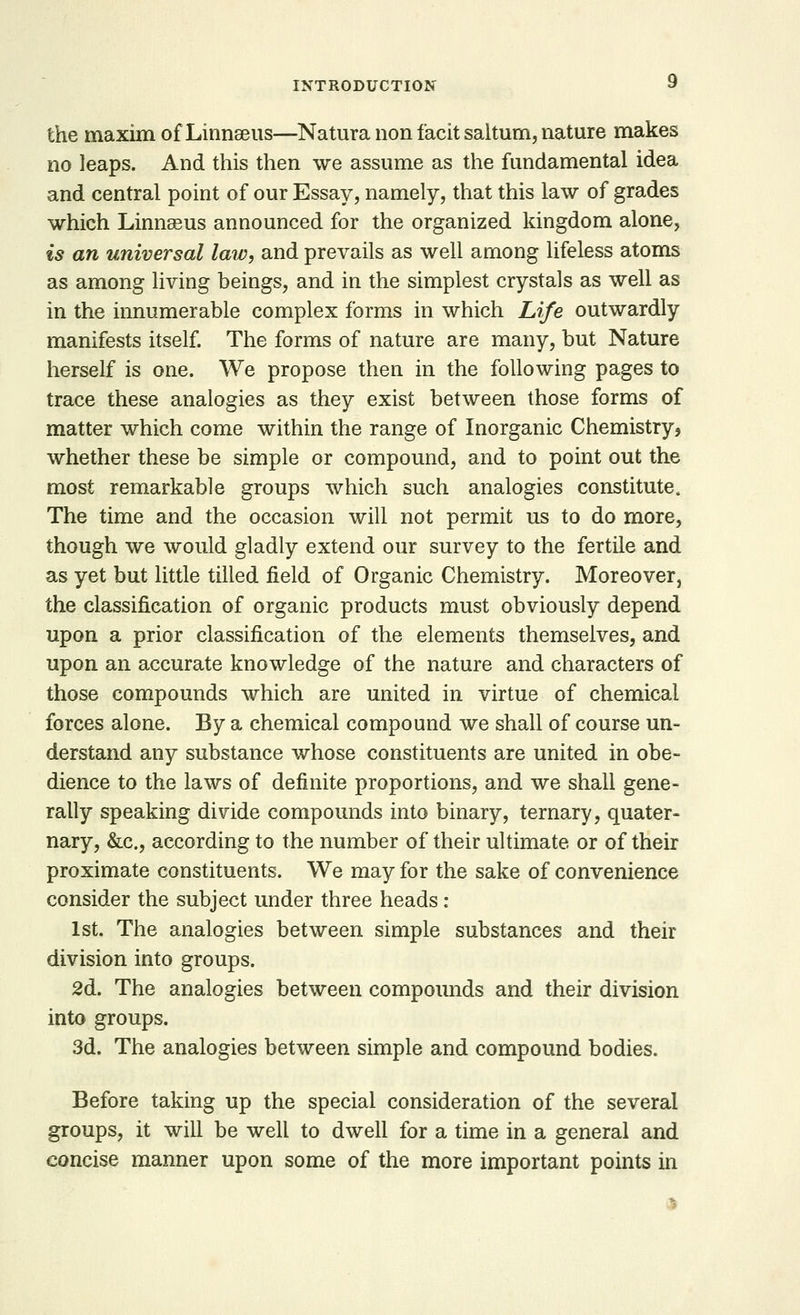 the maxim of Linnaeus—Natura non facit saltum, nature makes no leaps. And this then we assume as the fundamental idea and central point of our Essay, namely, that this law of grades which Linnaeus announced for the organized kingdom alone, is an universal law, and prevails as well among lifeless atoms as among living beings, and in the simplest crystals as well as in the innumerable complex forms in which Life outwardly manifests itself. The forms of nature are many, but Nature herself is one. We propose then in the following pages to trace these analogies as they exist between those forms of matter which come within the range of Inorganic Chemistry? whether these be simple or compound, and to point out the most remarkable groups which such analogies constitute. The time and the occasion will not permit us to do more, though we would gladly extend our survey to the fertile and as yet but little tilled field of Organic Chemistry. Moreover, the classification of organic products must obviously depend upon a prior classification of the elements themselves, and upon an accurate knowledge of the nature and characters of those compounds which are united in virtue of chemical forces alone. By a chemical compound we shall of course un- derstand any substance whose constituents are united in obe- dience to the laws of definite proportions, and we shall gene- rally speaking divide compounds into binary, ternary, quater- nary, &c, according to the number of their ultimate or of their proximate constituents. We may for the sake of convenience consider the subject under three heads : 1st. The analogies between simple substances and their division into groups. 2d. The analogies between compounds and their division into groups. 3d. The analogies between simple and compound bodies. Before taking up the special consideration of the several groups, it will be well to dwell for a time in a general and concise manner upon some of the more important points in