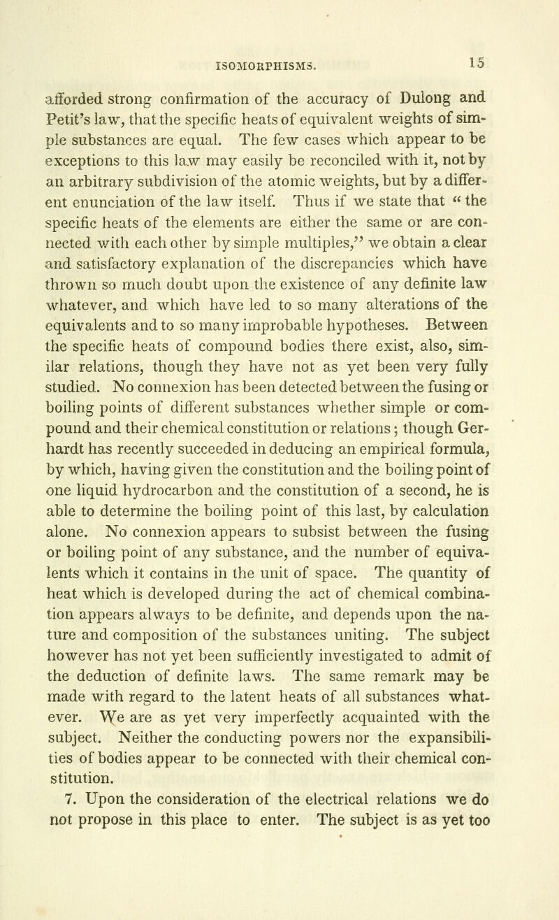 afforded strong confirmation of the accuracy of Dulong and Petit's law, that the specific heats of equivalent weights of sim- ple substances are equal. The few cases which appear to be exceptions to this law may easily be reconciled with it, not by an arbitrary subdivision of the atomic weights, but by a differ- ent enunciation of the law itself. Thus if we state that  the specific heats of the elements are either the same or are con- nected with each other by simple multiples, we obtain a clear and satisfactory explanation of the discrepancies which have thrown so much doubt upon the existence of any definite law whatever, and which have led to so many alterations of the equivalents and to so many improbable hypotheses. Between the specific heats of compound bodies there exist, also, sim= ilar relations, though they have not as yet been very fully studied. No connexion has been detected between the fusing or boiling points of different substances whether simple or com- pound and their chemical constitution or relations; though Ger- hardt has recently succeeded in deducing an empirical formula, by which, having given the constitution and the boiling point of one liquid hydrocarbon and the constitution of a second, he is able to determine the boiling point of this last, by calculation alone. No connexion appears to subsist between the fusing or boiling point of any substance, and the number of equiva- lents which it contains in the unit of space. The quantity of heat which is developed during the act of chemical combina- tion appears always to be definite, and depends upon the na- ture and composition of the substances uniting. The subject however has not yet been sufficiently investigated to admit of the deduction of definite laws. The same remark may be made with regard to the latent heats of all substances what- ever. We are as yet very imperfectly acquainted with the subject. Neither the conducting powers nor the expansibili- ties of bodies appear to be connected with their chemical con- stitution. 7. Upon the consideration of the electrical relations we do not propose in this place to enter. The subject is as yet too